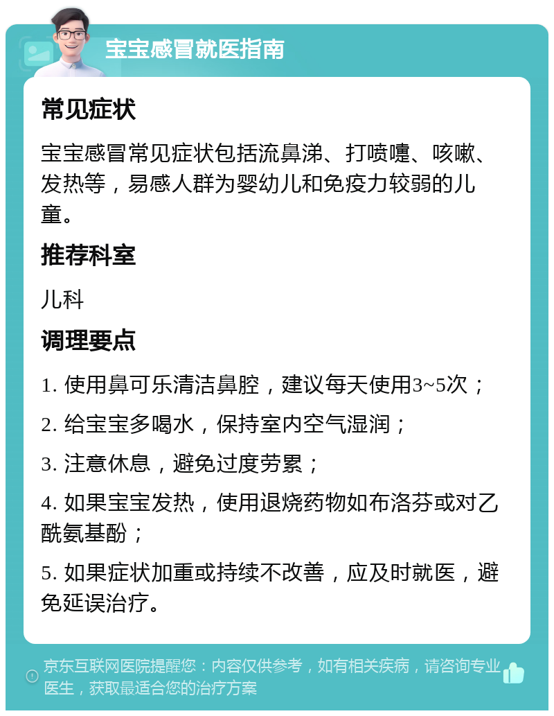 宝宝感冒就医指南 常见症状 宝宝感冒常见症状包括流鼻涕、打喷嚏、咳嗽、发热等，易感人群为婴幼儿和免疫力较弱的儿童。 推荐科室 儿科 调理要点 1. 使用鼻可乐清洁鼻腔，建议每天使用3~5次； 2. 给宝宝多喝水，保持室内空气湿润； 3. 注意休息，避免过度劳累； 4. 如果宝宝发热，使用退烧药物如布洛芬或对乙酰氨基酚； 5. 如果症状加重或持续不改善，应及时就医，避免延误治疗。