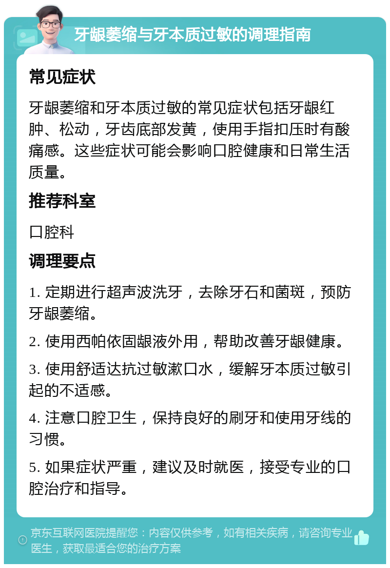 牙龈萎缩与牙本质过敏的调理指南 常见症状 牙龈萎缩和牙本质过敏的常见症状包括牙龈红肿、松动，牙齿底部发黄，使用手指扣压时有酸痛感。这些症状可能会影响口腔健康和日常生活质量。 推荐科室 口腔科 调理要点 1. 定期进行超声波洗牙，去除牙石和菌斑，预防牙龈萎缩。 2. 使用西帕依固龈液外用，帮助改善牙龈健康。 3. 使用舒适达抗过敏漱口水，缓解牙本质过敏引起的不适感。 4. 注意口腔卫生，保持良好的刷牙和使用牙线的习惯。 5. 如果症状严重，建议及时就医，接受专业的口腔治疗和指导。