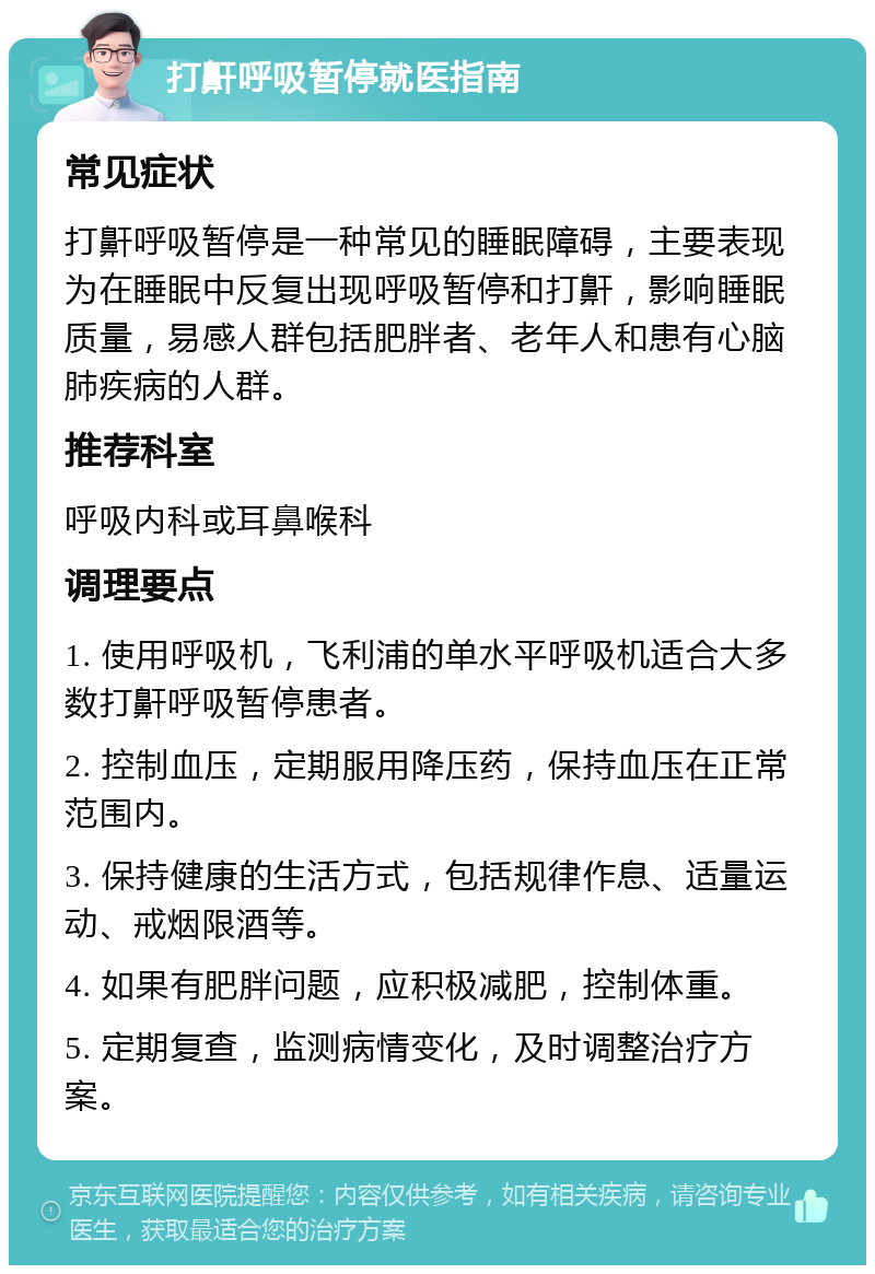 打鼾呼吸暂停就医指南 常见症状 打鼾呼吸暂停是一种常见的睡眠障碍，主要表现为在睡眠中反复出现呼吸暂停和打鼾，影响睡眠质量，易感人群包括肥胖者、老年人和患有心脑肺疾病的人群。 推荐科室 呼吸内科或耳鼻喉科 调理要点 1. 使用呼吸机，飞利浦的单水平呼吸机适合大多数打鼾呼吸暂停患者。 2. 控制血压，定期服用降压药，保持血压在正常范围内。 3. 保持健康的生活方式，包括规律作息、适量运动、戒烟限酒等。 4. 如果有肥胖问题，应积极减肥，控制体重。 5. 定期复查，监测病情变化，及时调整治疗方案。