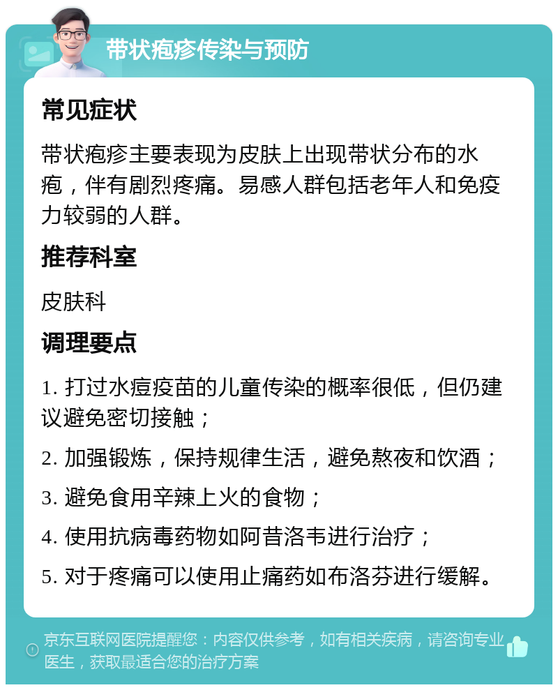 带状疱疹传染与预防 常见症状 带状疱疹主要表现为皮肤上出现带状分布的水疱，伴有剧烈疼痛。易感人群包括老年人和免疫力较弱的人群。 推荐科室 皮肤科 调理要点 1. 打过水痘疫苗的儿童传染的概率很低，但仍建议避免密切接触； 2. 加强锻炼，保持规律生活，避免熬夜和饮酒； 3. 避免食用辛辣上火的食物； 4. 使用抗病毒药物如阿昔洛韦进行治疗； 5. 对于疼痛可以使用止痛药如布洛芬进行缓解。