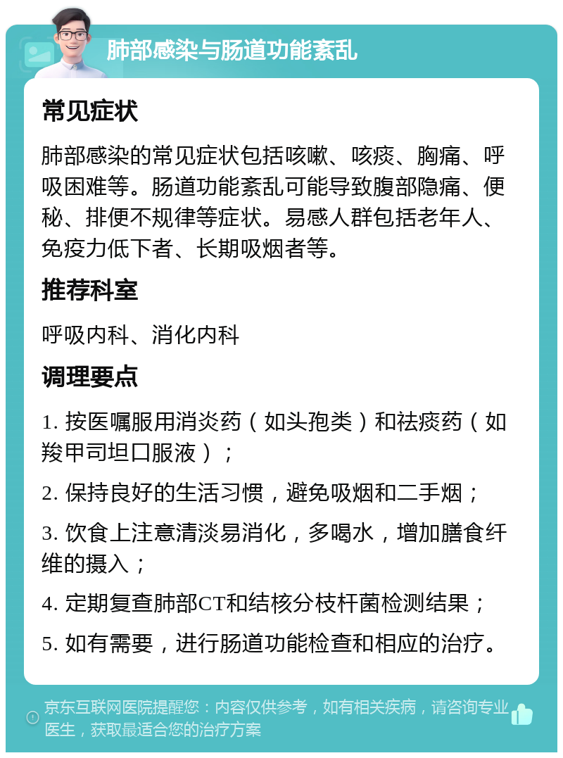 肺部感染与肠道功能紊乱 常见症状 肺部感染的常见症状包括咳嗽、咳痰、胸痛、呼吸困难等。肠道功能紊乱可能导致腹部隐痛、便秘、排便不规律等症状。易感人群包括老年人、免疫力低下者、长期吸烟者等。 推荐科室 呼吸内科、消化内科 调理要点 1. 按医嘱服用消炎药（如头孢类）和祛痰药（如羧甲司坦口服液）； 2. 保持良好的生活习惯，避免吸烟和二手烟； 3. 饮食上注意清淡易消化，多喝水，增加膳食纤维的摄入； 4. 定期复查肺部CT和结核分枝杆菌检测结果； 5. 如有需要，进行肠道功能检查和相应的治疗。