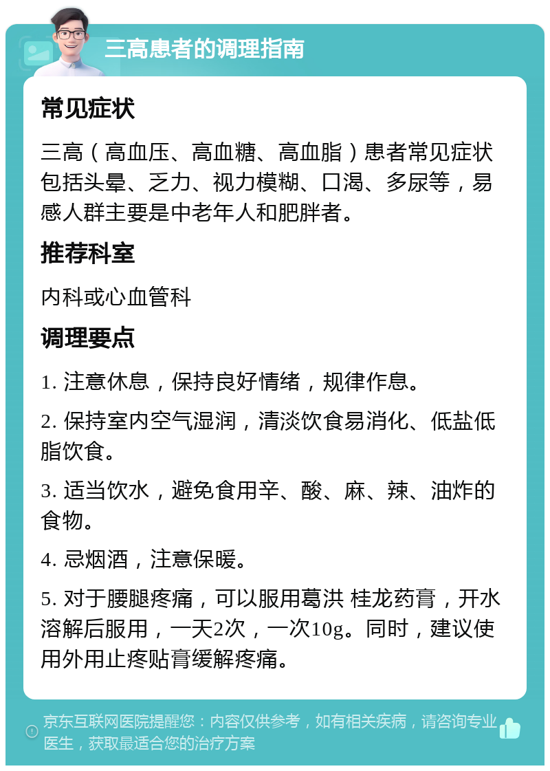 三高患者的调理指南 常见症状 三高（高血压、高血糖、高血脂）患者常见症状包括头晕、乏力、视力模糊、口渴、多尿等，易感人群主要是中老年人和肥胖者。 推荐科室 内科或心血管科 调理要点 1. 注意休息，保持良好情绪，规律作息。 2. 保持室内空气湿润，清淡饮食易消化、低盐低脂饮食。 3. 适当饮水，避免食用辛、酸、麻、辣、油炸的食物。 4. 忌烟酒，注意保暖。 5. 对于腰腿疼痛，可以服用葛洪 桂龙药膏，开水溶解后服用，一天2次，一次10g。同时，建议使用外用止疼贴膏缓解疼痛。