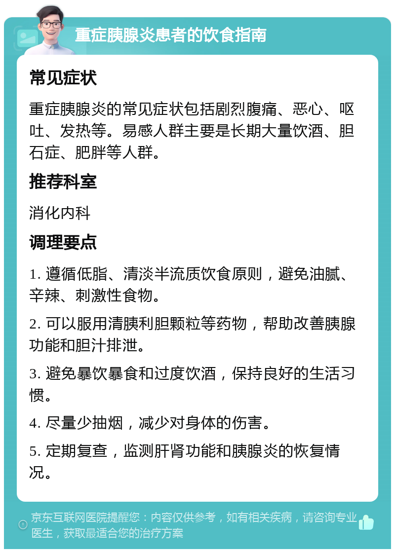 重症胰腺炎患者的饮食指南 常见症状 重症胰腺炎的常见症状包括剧烈腹痛、恶心、呕吐、发热等。易感人群主要是长期大量饮酒、胆石症、肥胖等人群。 推荐科室 消化内科 调理要点 1. 遵循低脂、清淡半流质饮食原则，避免油腻、辛辣、刺激性食物。 2. 可以服用清胰利胆颗粒等药物，帮助改善胰腺功能和胆汁排泄。 3. 避免暴饮暴食和过度饮酒，保持良好的生活习惯。 4. 尽量少抽烟，减少对身体的伤害。 5. 定期复查，监测肝肾功能和胰腺炎的恢复情况。