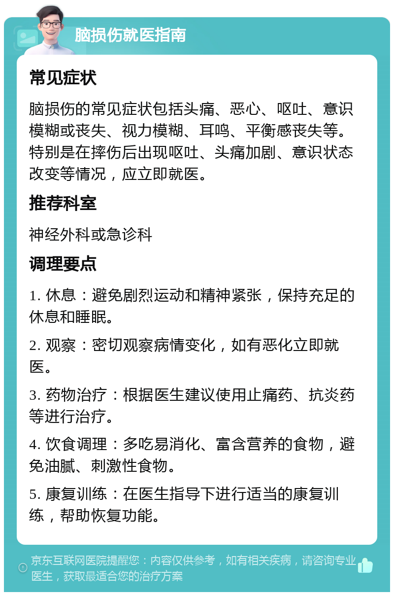 脑损伤就医指南 常见症状 脑损伤的常见症状包括头痛、恶心、呕吐、意识模糊或丧失、视力模糊、耳鸣、平衡感丧失等。特别是在摔伤后出现呕吐、头痛加剧、意识状态改变等情况，应立即就医。 推荐科室 神经外科或急诊科 调理要点 1. 休息：避免剧烈运动和精神紧张，保持充足的休息和睡眠。 2. 观察：密切观察病情变化，如有恶化立即就医。 3. 药物治疗：根据医生建议使用止痛药、抗炎药等进行治疗。 4. 饮食调理：多吃易消化、富含营养的食物，避免油腻、刺激性食物。 5. 康复训练：在医生指导下进行适当的康复训练，帮助恢复功能。