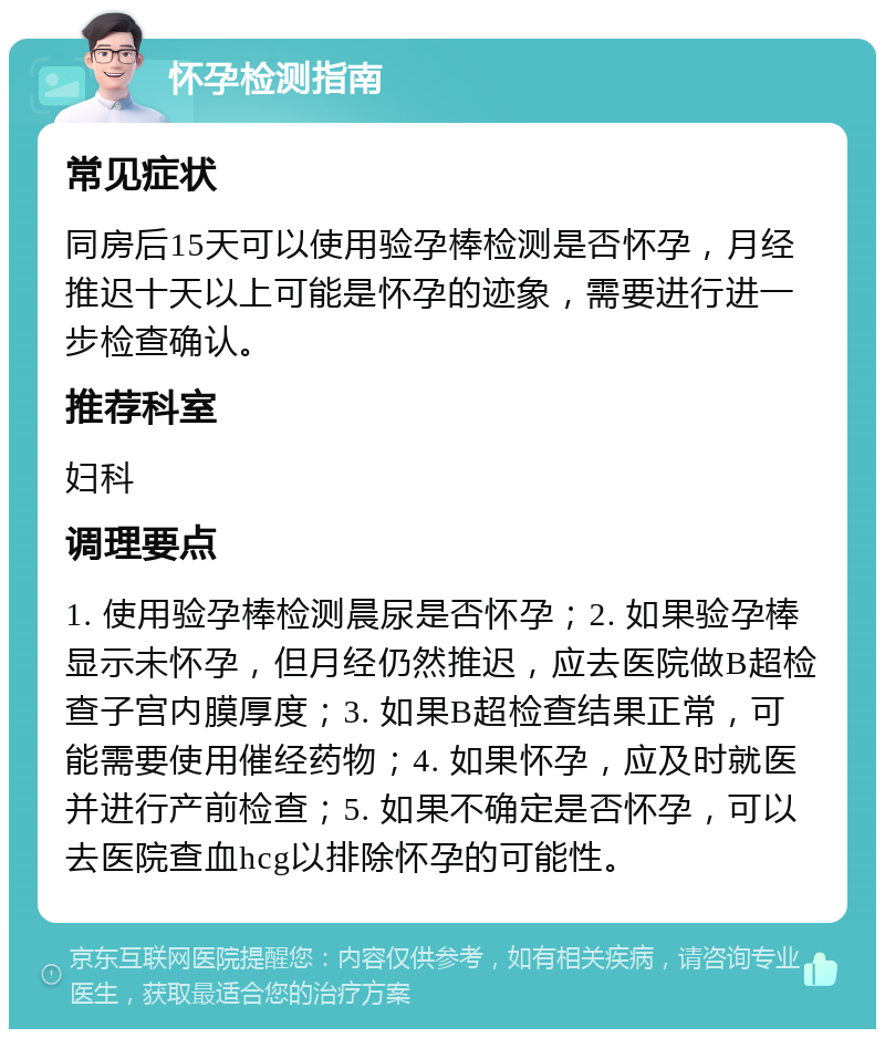 怀孕检测指南 常见症状 同房后15天可以使用验孕棒检测是否怀孕，月经推迟十天以上可能是怀孕的迹象，需要进行进一步检查确认。 推荐科室 妇科 调理要点 1. 使用验孕棒检测晨尿是否怀孕；2. 如果验孕棒显示未怀孕，但月经仍然推迟，应去医院做B超检查子宫内膜厚度；3. 如果B超检查结果正常，可能需要使用催经药物；4. 如果怀孕，应及时就医并进行产前检查；5. 如果不确定是否怀孕，可以去医院查血hcg以排除怀孕的可能性。