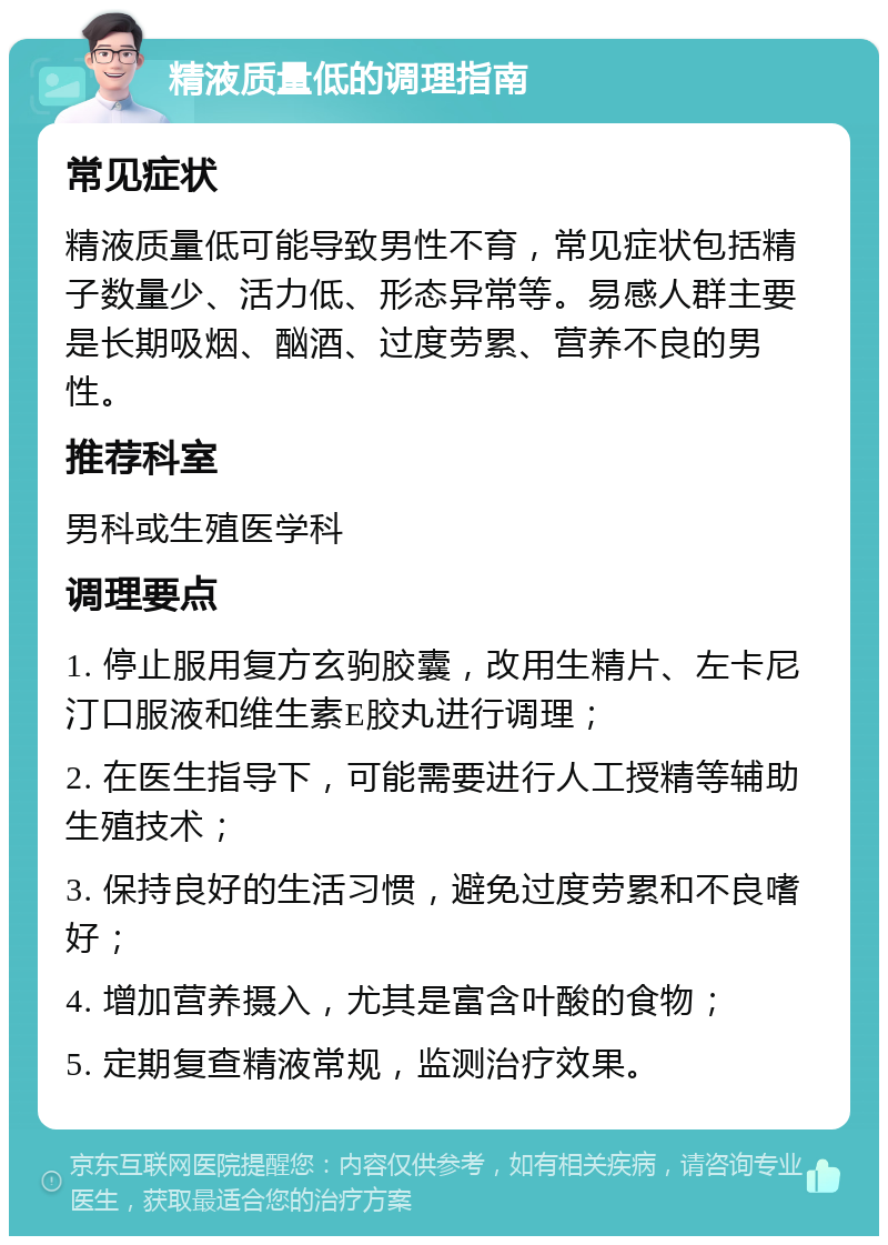 精液质量低的调理指南 常见症状 精液质量低可能导致男性不育，常见症状包括精子数量少、活力低、形态异常等。易感人群主要是长期吸烟、酗酒、过度劳累、营养不良的男性。 推荐科室 男科或生殖医学科 调理要点 1. 停止服用复方玄驹胶囊，改用生精片、左卡尼汀口服液和维生素E胶丸进行调理； 2. 在医生指导下，可能需要进行人工授精等辅助生殖技术； 3. 保持良好的生活习惯，避免过度劳累和不良嗜好； 4. 增加营养摄入，尤其是富含叶酸的食物； 5. 定期复查精液常规，监测治疗效果。