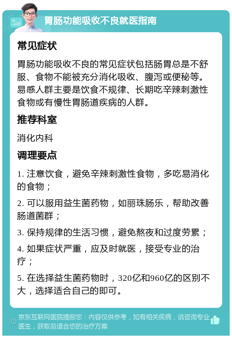 胃肠功能吸收不良就医指南 常见症状 胃肠功能吸收不良的常见症状包括肠胃总是不舒服、食物不能被充分消化吸收、腹泻或便秘等。易感人群主要是饮食不规律、长期吃辛辣刺激性食物或有慢性胃肠道疾病的人群。 推荐科室 消化内科 调理要点 1. 注意饮食，避免辛辣刺激性食物，多吃易消化的食物； 2. 可以服用益生菌药物，如丽珠肠乐，帮助改善肠道菌群； 3. 保持规律的生活习惯，避免熬夜和过度劳累； 4. 如果症状严重，应及时就医，接受专业的治疗； 5. 在选择益生菌药物时，320亿和960亿的区别不大，选择适合自己的即可。