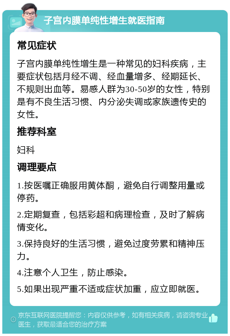 子宫内膜单纯性增生就医指南 常见症状 子宫内膜单纯性增生是一种常见的妇科疾病，主要症状包括月经不调、经血量增多、经期延长、不规则出血等。易感人群为30-50岁的女性，特别是有不良生活习惯、内分泌失调或家族遗传史的女性。 推荐科室 妇科 调理要点 1.按医嘱正确服用黄体酮，避免自行调整用量或停药。 2.定期复查，包括彩超和病理检查，及时了解病情变化。 3.保持良好的生活习惯，避免过度劳累和精神压力。 4.注意个人卫生，防止感染。 5.如果出现严重不适或症状加重，应立即就医。