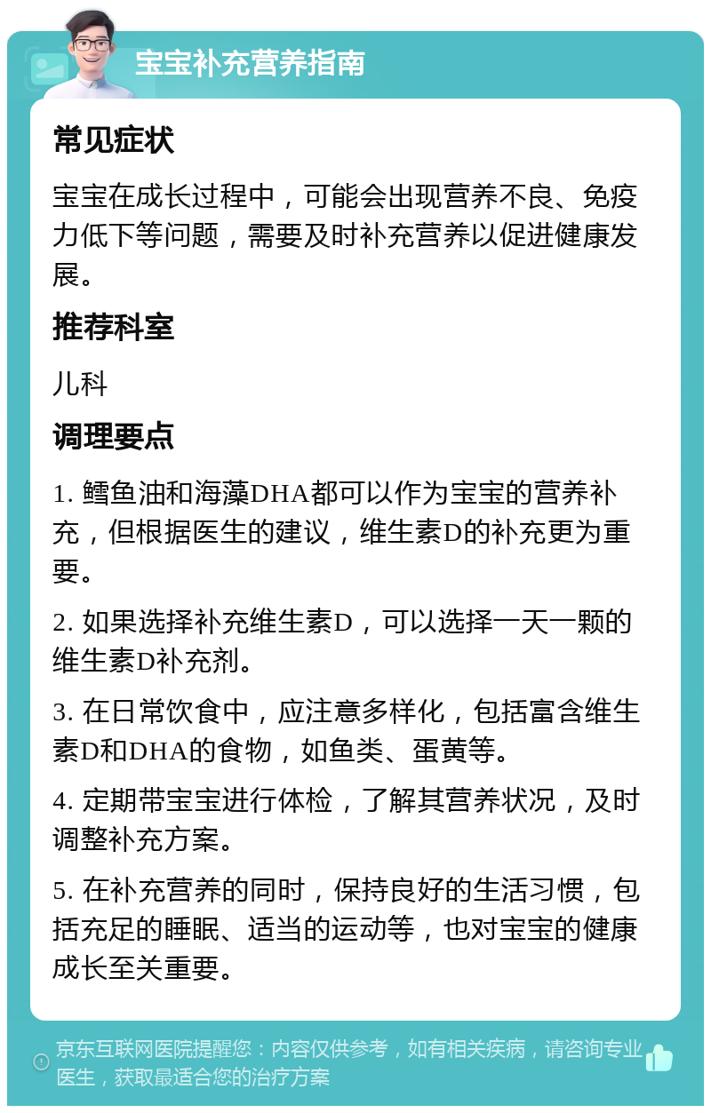 宝宝补充营养指南 常见症状 宝宝在成长过程中，可能会出现营养不良、免疫力低下等问题，需要及时补充营养以促进健康发展。 推荐科室 儿科 调理要点 1. 鳕鱼油和海藻DHA都可以作为宝宝的营养补充，但根据医生的建议，维生素D的补充更为重要。 2. 如果选择补充维生素D，可以选择一天一颗的维生素D补充剂。 3. 在日常饮食中，应注意多样化，包括富含维生素D和DHA的食物，如鱼类、蛋黄等。 4. 定期带宝宝进行体检，了解其营养状况，及时调整补充方案。 5. 在补充营养的同时，保持良好的生活习惯，包括充足的睡眠、适当的运动等，也对宝宝的健康成长至关重要。