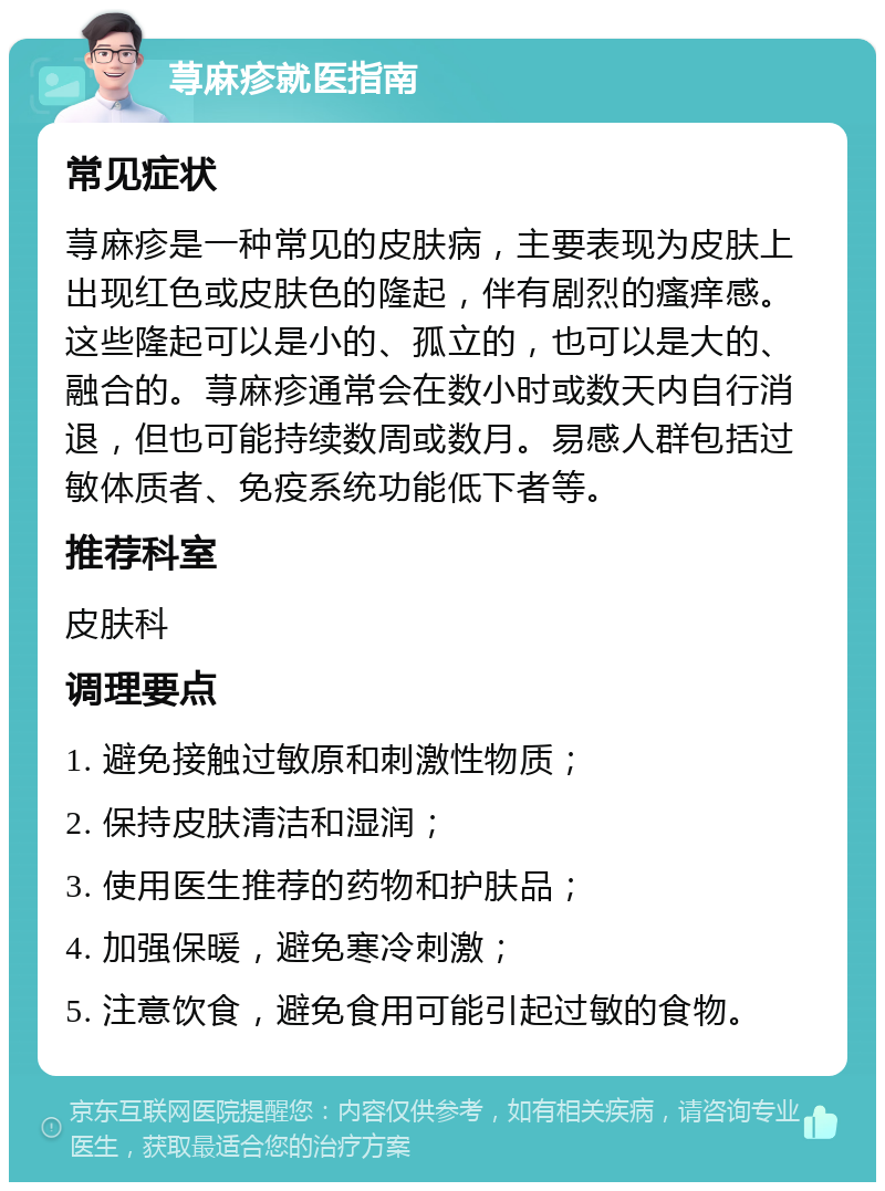 荨麻疹就医指南 常见症状 荨麻疹是一种常见的皮肤病，主要表现为皮肤上出现红色或皮肤色的隆起，伴有剧烈的瘙痒感。这些隆起可以是小的、孤立的，也可以是大的、融合的。荨麻疹通常会在数小时或数天内自行消退，但也可能持续数周或数月。易感人群包括过敏体质者、免疫系统功能低下者等。 推荐科室 皮肤科 调理要点 1. 避免接触过敏原和刺激性物质； 2. 保持皮肤清洁和湿润； 3. 使用医生推荐的药物和护肤品； 4. 加强保暖，避免寒冷刺激； 5. 注意饮食，避免食用可能引起过敏的食物。