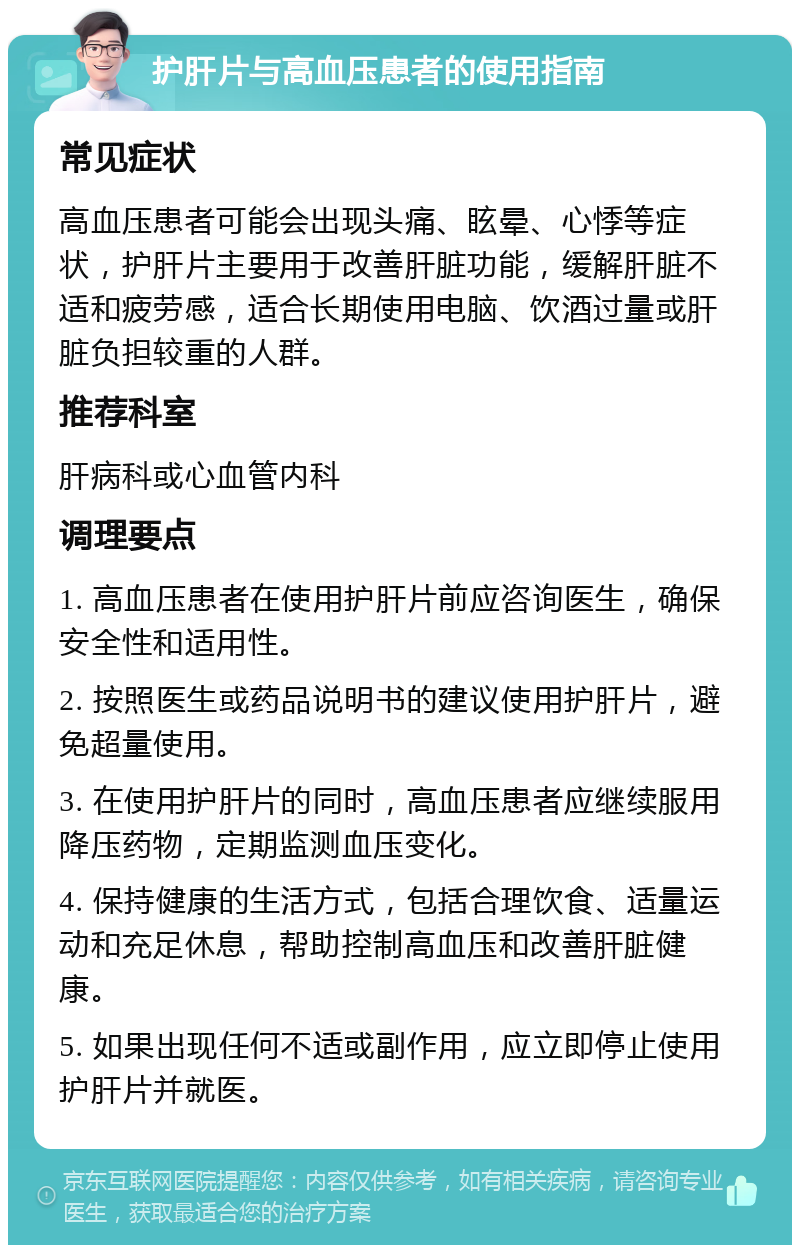 护肝片与高血压患者的使用指南 常见症状 高血压患者可能会出现头痛、眩晕、心悸等症状，护肝片主要用于改善肝脏功能，缓解肝脏不适和疲劳感，适合长期使用电脑、饮酒过量或肝脏负担较重的人群。 推荐科室 肝病科或心血管内科 调理要点 1. 高血压患者在使用护肝片前应咨询医生，确保安全性和适用性。 2. 按照医生或药品说明书的建议使用护肝片，避免超量使用。 3. 在使用护肝片的同时，高血压患者应继续服用降压药物，定期监测血压变化。 4. 保持健康的生活方式，包括合理饮食、适量运动和充足休息，帮助控制高血压和改善肝脏健康。 5. 如果出现任何不适或副作用，应立即停止使用护肝片并就医。