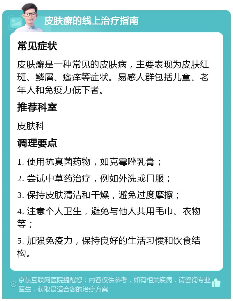 皮肤癣的线上治疗指南 常见症状 皮肤癣是一种常见的皮肤病，主要表现为皮肤红斑、鳞屑、瘙痒等症状。易感人群包括儿童、老年人和免疫力低下者。 推荐科室 皮肤科 调理要点 1. 使用抗真菌药物，如克霉唑乳膏； 2. 尝试中草药治疗，例如外洗或口服； 3. 保持皮肤清洁和干燥，避免过度摩擦； 4. 注意个人卫生，避免与他人共用毛巾、衣物等； 5. 加强免疫力，保持良好的生活习惯和饮食结构。