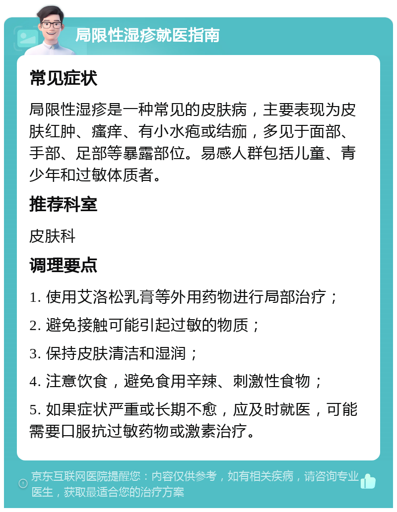 局限性湿疹就医指南 常见症状 局限性湿疹是一种常见的皮肤病，主要表现为皮肤红肿、瘙痒、有小水疱或结痂，多见于面部、手部、足部等暴露部位。易感人群包括儿童、青少年和过敏体质者。 推荐科室 皮肤科 调理要点 1. 使用艾洛松乳膏等外用药物进行局部治疗； 2. 避免接触可能引起过敏的物质； 3. 保持皮肤清洁和湿润； 4. 注意饮食，避免食用辛辣、刺激性食物； 5. 如果症状严重或长期不愈，应及时就医，可能需要口服抗过敏药物或激素治疗。