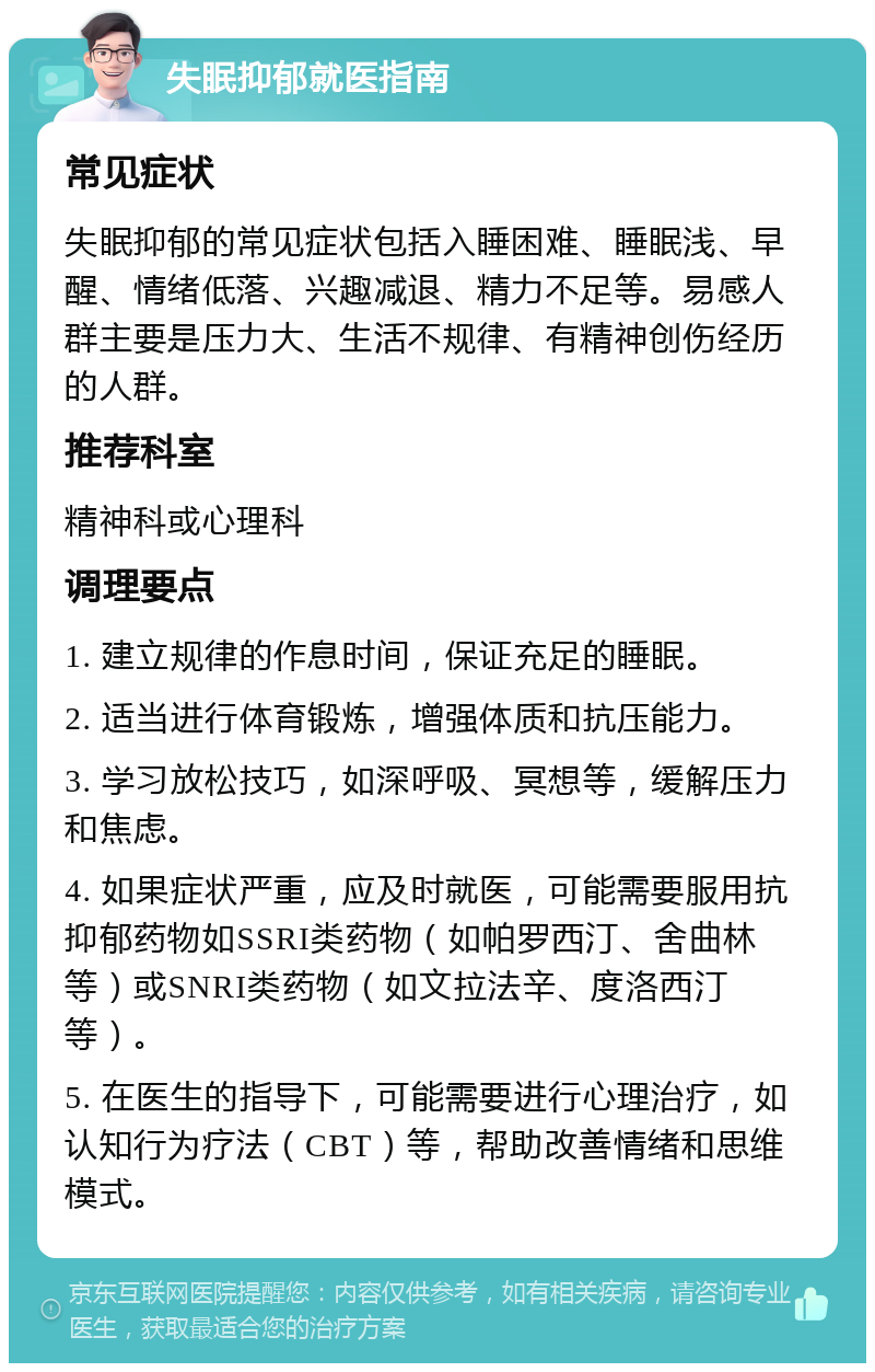 失眠抑郁就医指南 常见症状 失眠抑郁的常见症状包括入睡困难、睡眠浅、早醒、情绪低落、兴趣减退、精力不足等。易感人群主要是压力大、生活不规律、有精神创伤经历的人群。 推荐科室 精神科或心理科 调理要点 1. 建立规律的作息时间，保证充足的睡眠。 2. 适当进行体育锻炼，增强体质和抗压能力。 3. 学习放松技巧，如深呼吸、冥想等，缓解压力和焦虑。 4. 如果症状严重，应及时就医，可能需要服用抗抑郁药物如SSRI类药物（如帕罗西汀、舍曲林等）或SNRI类药物（如文拉法辛、度洛西汀等）。 5. 在医生的指导下，可能需要进行心理治疗，如认知行为疗法（CBT）等，帮助改善情绪和思维模式。