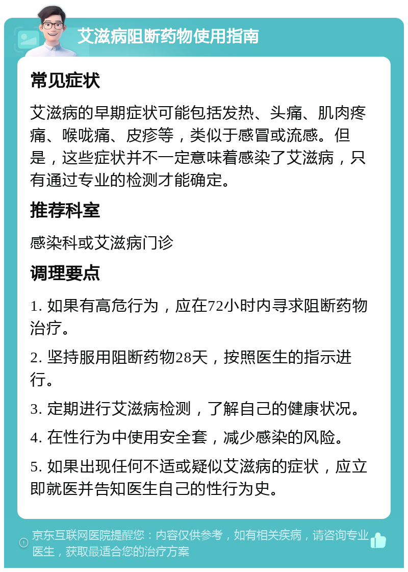 艾滋病阻断药物使用指南 常见症状 艾滋病的早期症状可能包括发热、头痛、肌肉疼痛、喉咙痛、皮疹等，类似于感冒或流感。但是，这些症状并不一定意味着感染了艾滋病，只有通过专业的检测才能确定。 推荐科室 感染科或艾滋病门诊 调理要点 1. 如果有高危行为，应在72小时内寻求阻断药物治疗。 2. 坚持服用阻断药物28天，按照医生的指示进行。 3. 定期进行艾滋病检测，了解自己的健康状况。 4. 在性行为中使用安全套，减少感染的风险。 5. 如果出现任何不适或疑似艾滋病的症状，应立即就医并告知医生自己的性行为史。