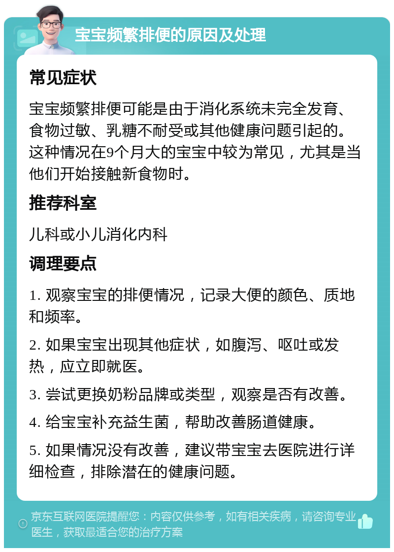 宝宝频繁排便的原因及处理 常见症状 宝宝频繁排便可能是由于消化系统未完全发育、食物过敏、乳糖不耐受或其他健康问题引起的。这种情况在9个月大的宝宝中较为常见，尤其是当他们开始接触新食物时。 推荐科室 儿科或小儿消化内科 调理要点 1. 观察宝宝的排便情况，记录大便的颜色、质地和频率。 2. 如果宝宝出现其他症状，如腹泻、呕吐或发热，应立即就医。 3. 尝试更换奶粉品牌或类型，观察是否有改善。 4. 给宝宝补充益生菌，帮助改善肠道健康。 5. 如果情况没有改善，建议带宝宝去医院进行详细检查，排除潜在的健康问题。