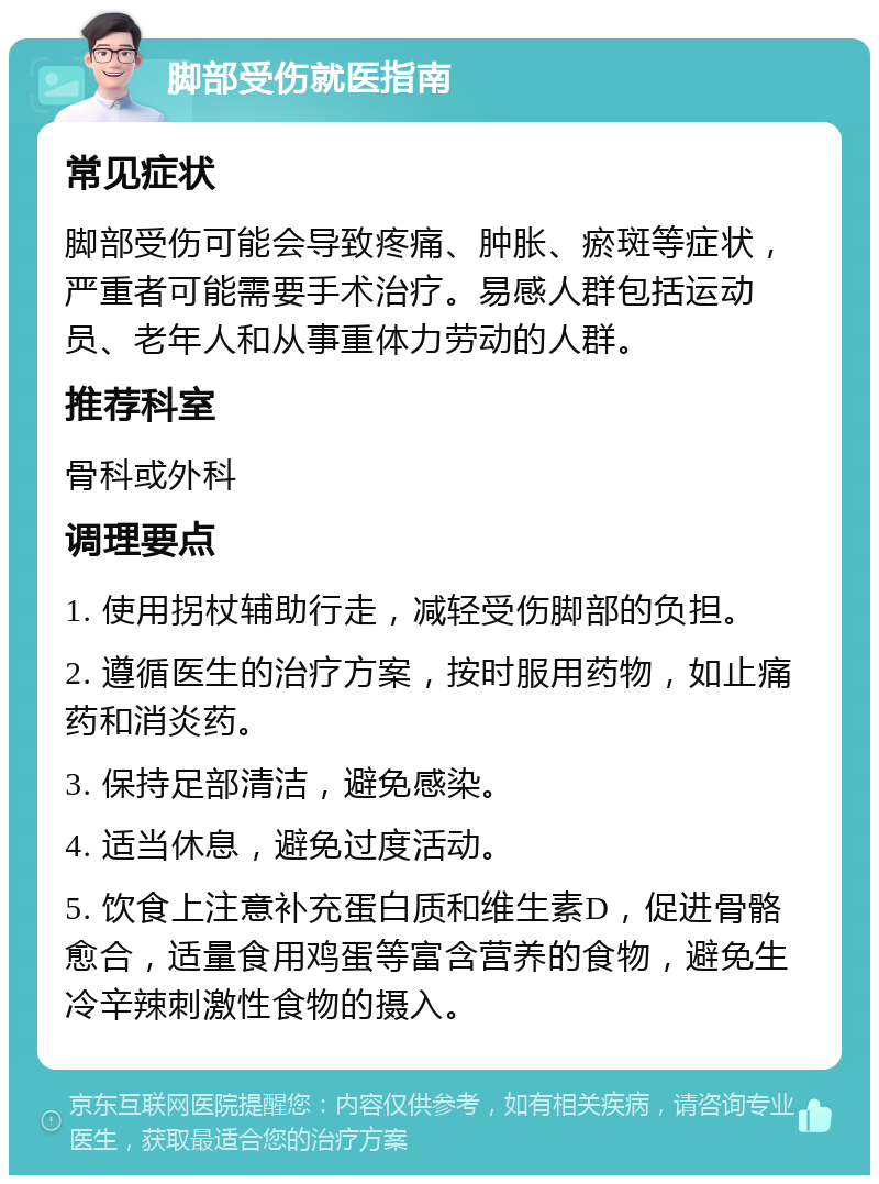 脚部受伤就医指南 常见症状 脚部受伤可能会导致疼痛、肿胀、瘀斑等症状，严重者可能需要手术治疗。易感人群包括运动员、老年人和从事重体力劳动的人群。 推荐科室 骨科或外科 调理要点 1. 使用拐杖辅助行走，减轻受伤脚部的负担。 2. 遵循医生的治疗方案，按时服用药物，如止痛药和消炎药。 3. 保持足部清洁，避免感染。 4. 适当休息，避免过度活动。 5. 饮食上注意补充蛋白质和维生素D，促进骨骼愈合，适量食用鸡蛋等富含营养的食物，避免生冷辛辣刺激性食物的摄入。