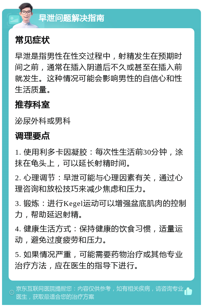 早泄问题解决指南 常见症状 早泄是指男性在性交过程中，射精发生在预期时间之前，通常在插入阴道后不久或甚至在插入前就发生。这种情况可能会影响男性的自信心和性生活质量。 推荐科室 泌尿外科或男科 调理要点 1. 使用利多卡因凝胶：每次性生活前30分钟，涂抹在龟头上，可以延长射精时间。 2. 心理调节：早泄可能与心理因素有关，通过心理咨询和放松技巧来减少焦虑和压力。 3. 锻炼：进行Kegel运动可以增强盆底肌肉的控制力，帮助延迟射精。 4. 健康生活方式：保持健康的饮食习惯，适量运动，避免过度疲劳和压力。 5. 如果情况严重，可能需要药物治疗或其他专业治疗方法，应在医生的指导下进行。