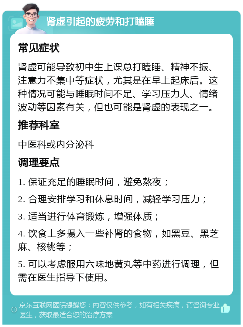 肾虚引起的疲劳和打瞌睡 常见症状 肾虚可能导致初中生上课总打瞌睡、精神不振、注意力不集中等症状，尤其是在早上起床后。这种情况可能与睡眠时间不足、学习压力大、情绪波动等因素有关，但也可能是肾虚的表现之一。 推荐科室 中医科或内分泌科 调理要点 1. 保证充足的睡眠时间，避免熬夜； 2. 合理安排学习和休息时间，减轻学习压力； 3. 适当进行体育锻炼，增强体质； 4. 饮食上多摄入一些补肾的食物，如黑豆、黑芝麻、核桃等； 5. 可以考虑服用六味地黄丸等中药进行调理，但需在医生指导下使用。