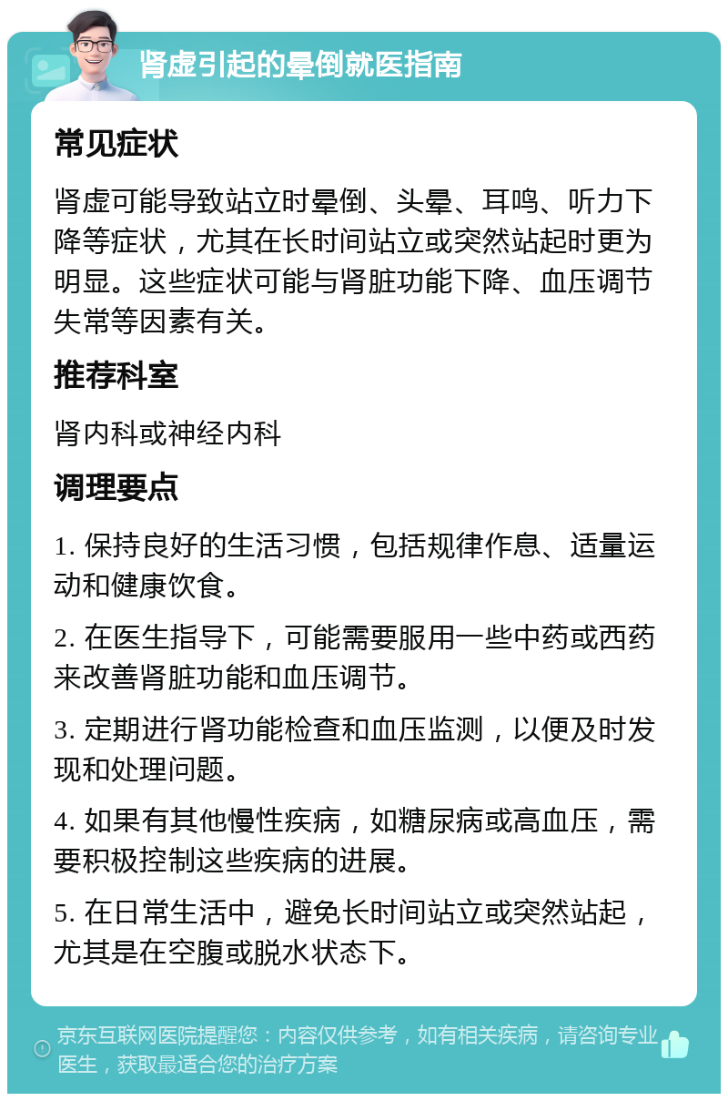 肾虚引起的晕倒就医指南 常见症状 肾虚可能导致站立时晕倒、头晕、耳鸣、听力下降等症状，尤其在长时间站立或突然站起时更为明显。这些症状可能与肾脏功能下降、血压调节失常等因素有关。 推荐科室 肾内科或神经内科 调理要点 1. 保持良好的生活习惯，包括规律作息、适量运动和健康饮食。 2. 在医生指导下，可能需要服用一些中药或西药来改善肾脏功能和血压调节。 3. 定期进行肾功能检查和血压监测，以便及时发现和处理问题。 4. 如果有其他慢性疾病，如糖尿病或高血压，需要积极控制这些疾病的进展。 5. 在日常生活中，避免长时间站立或突然站起，尤其是在空腹或脱水状态下。