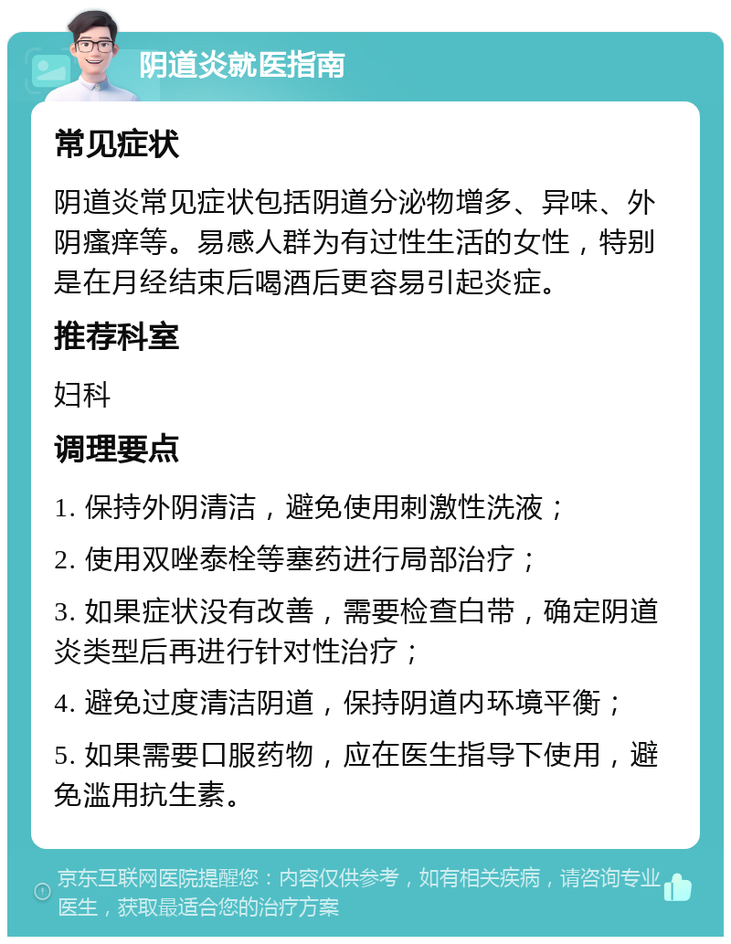 阴道炎就医指南 常见症状 阴道炎常见症状包括阴道分泌物增多、异味、外阴瘙痒等。易感人群为有过性生活的女性，特别是在月经结束后喝酒后更容易引起炎症。 推荐科室 妇科 调理要点 1. 保持外阴清洁，避免使用刺激性洗液； 2. 使用双唑泰栓等塞药进行局部治疗； 3. 如果症状没有改善，需要检查白带，确定阴道炎类型后再进行针对性治疗； 4. 避免过度清洁阴道，保持阴道内环境平衡； 5. 如果需要口服药物，应在医生指导下使用，避免滥用抗生素。