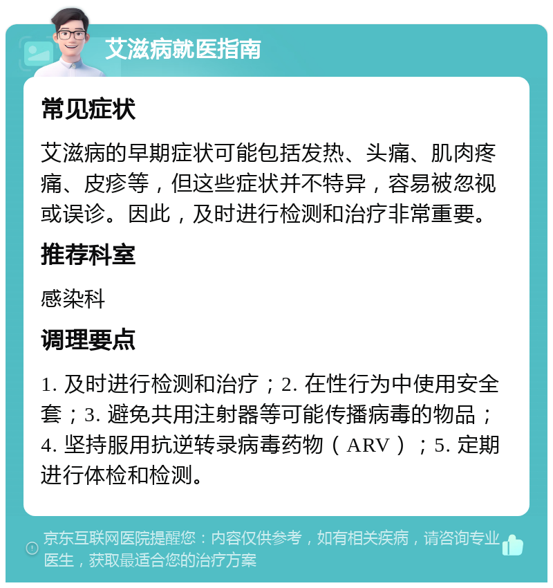 艾滋病就医指南 常见症状 艾滋病的早期症状可能包括发热、头痛、肌肉疼痛、皮疹等，但这些症状并不特异，容易被忽视或误诊。因此，及时进行检测和治疗非常重要。 推荐科室 感染科 调理要点 1. 及时进行检测和治疗；2. 在性行为中使用安全套；3. 避免共用注射器等可能传播病毒的物品；4. 坚持服用抗逆转录病毒药物（ARV）；5. 定期进行体检和检测。