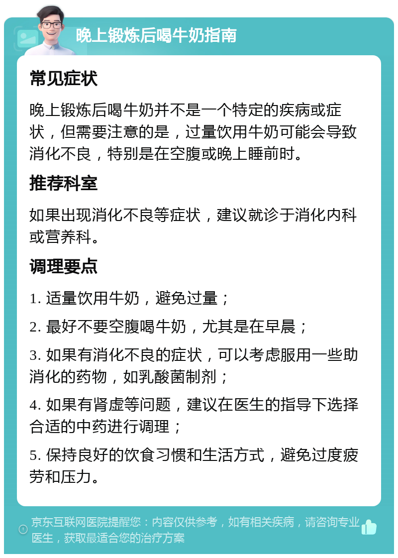 晚上锻炼后喝牛奶指南 常见症状 晚上锻炼后喝牛奶并不是一个特定的疾病或症状，但需要注意的是，过量饮用牛奶可能会导致消化不良，特别是在空腹或晚上睡前时。 推荐科室 如果出现消化不良等症状，建议就诊于消化内科或营养科。 调理要点 1. 适量饮用牛奶，避免过量； 2. 最好不要空腹喝牛奶，尤其是在早晨； 3. 如果有消化不良的症状，可以考虑服用一些助消化的药物，如乳酸菌制剂； 4. 如果有肾虚等问题，建议在医生的指导下选择合适的中药进行调理； 5. 保持良好的饮食习惯和生活方式，避免过度疲劳和压力。