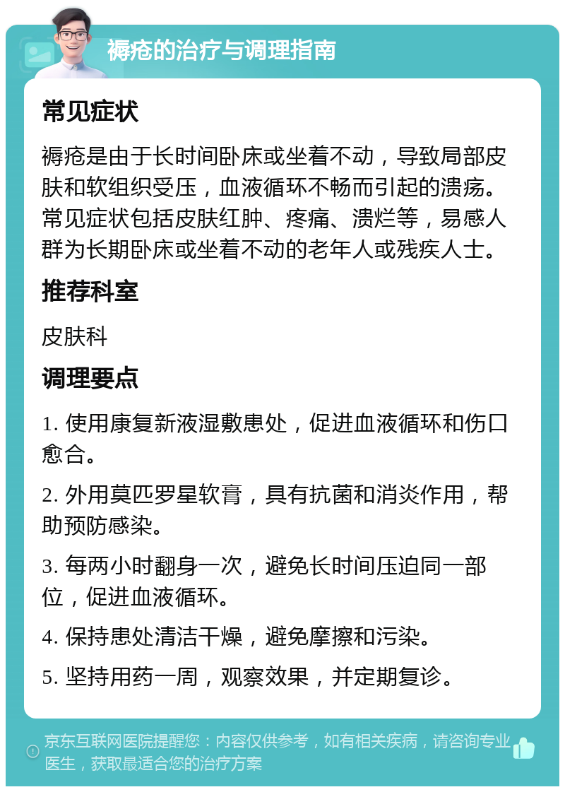 褥疮的治疗与调理指南 常见症状 褥疮是由于长时间卧床或坐着不动，导致局部皮肤和软组织受压，血液循环不畅而引起的溃疡。常见症状包括皮肤红肿、疼痛、溃烂等，易感人群为长期卧床或坐着不动的老年人或残疾人士。 推荐科室 皮肤科 调理要点 1. 使用康复新液湿敷患处，促进血液循环和伤口愈合。 2. 外用莫匹罗星软膏，具有抗菌和消炎作用，帮助预防感染。 3. 每两小时翻身一次，避免长时间压迫同一部位，促进血液循环。 4. 保持患处清洁干燥，避免摩擦和污染。 5. 坚持用药一周，观察效果，并定期复诊。