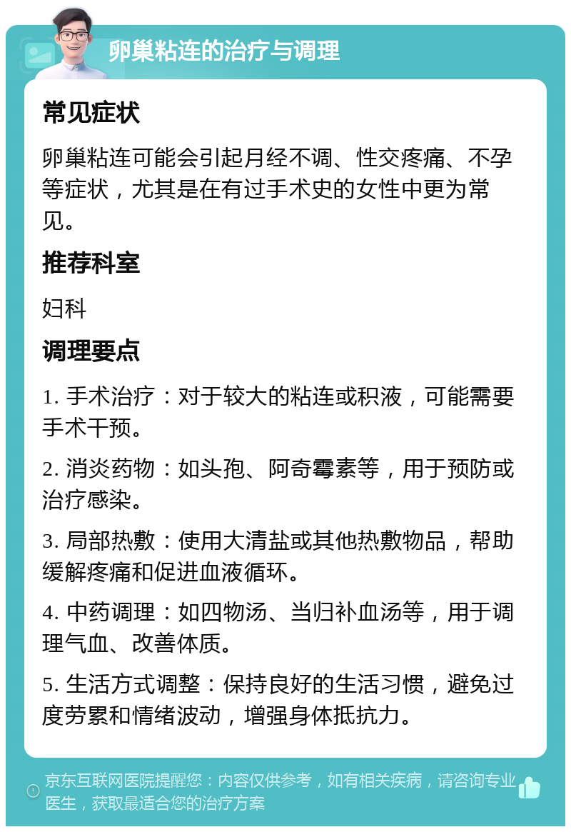 卵巢粘连的治疗与调理 常见症状 卵巢粘连可能会引起月经不调、性交疼痛、不孕等症状，尤其是在有过手术史的女性中更为常见。 推荐科室 妇科 调理要点 1. 手术治疗：对于较大的粘连或积液，可能需要手术干预。 2. 消炎药物：如头孢、阿奇霉素等，用于预防或治疗感染。 3. 局部热敷：使用大清盐或其他热敷物品，帮助缓解疼痛和促进血液循环。 4. 中药调理：如四物汤、当归补血汤等，用于调理气血、改善体质。 5. 生活方式调整：保持良好的生活习惯，避免过度劳累和情绪波动，增强身体抵抗力。