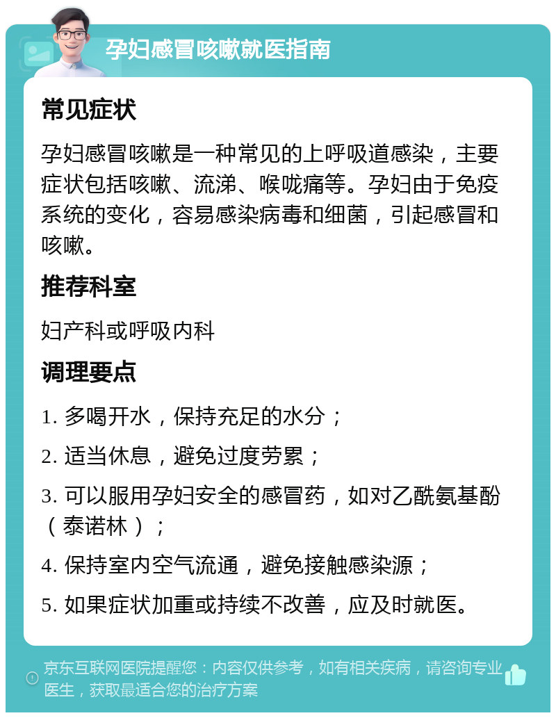 孕妇感冒咳嗽就医指南 常见症状 孕妇感冒咳嗽是一种常见的上呼吸道感染，主要症状包括咳嗽、流涕、喉咙痛等。孕妇由于免疫系统的变化，容易感染病毒和细菌，引起感冒和咳嗽。 推荐科室 妇产科或呼吸内科 调理要点 1. 多喝开水，保持充足的水分； 2. 适当休息，避免过度劳累； 3. 可以服用孕妇安全的感冒药，如对乙酰氨基酚（泰诺林）； 4. 保持室内空气流通，避免接触感染源； 5. 如果症状加重或持续不改善，应及时就医。