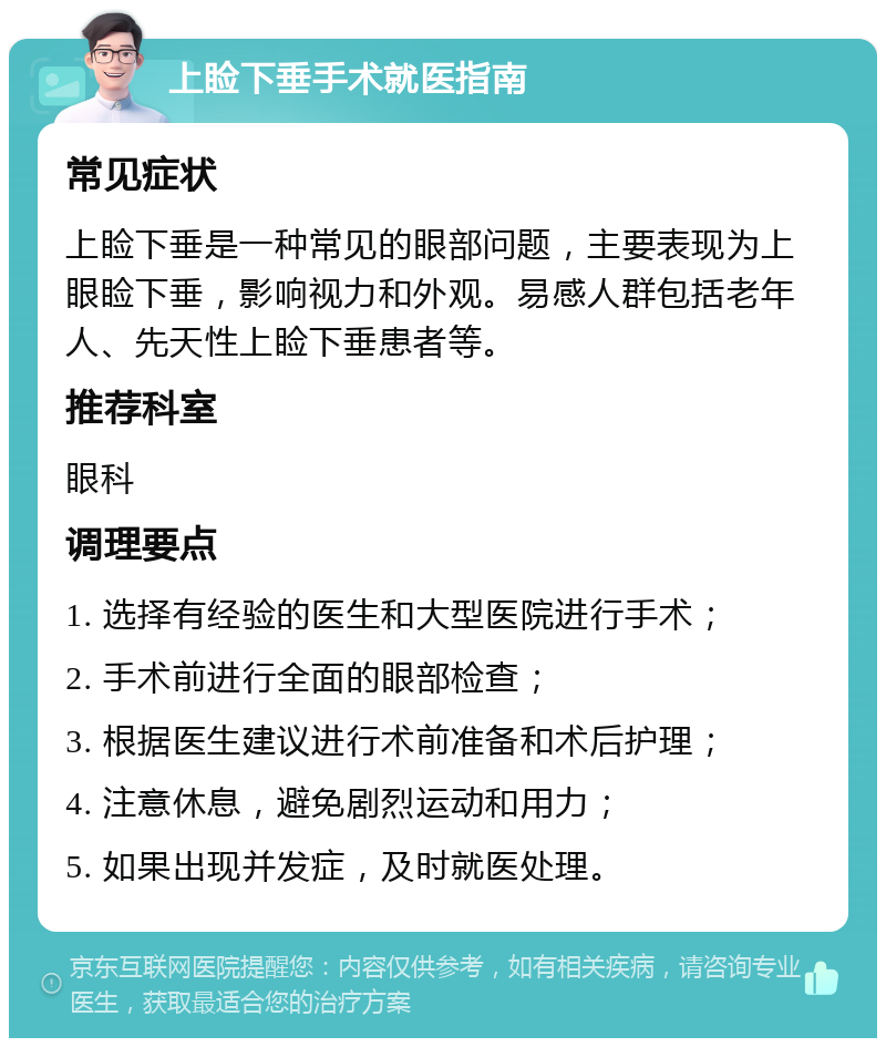 上睑下垂手术就医指南 常见症状 上睑下垂是一种常见的眼部问题，主要表现为上眼睑下垂，影响视力和外观。易感人群包括老年人、先天性上睑下垂患者等。 推荐科室 眼科 调理要点 1. 选择有经验的医生和大型医院进行手术； 2. 手术前进行全面的眼部检查； 3. 根据医生建议进行术前准备和术后护理； 4. 注意休息，避免剧烈运动和用力； 5. 如果出现并发症，及时就医处理。