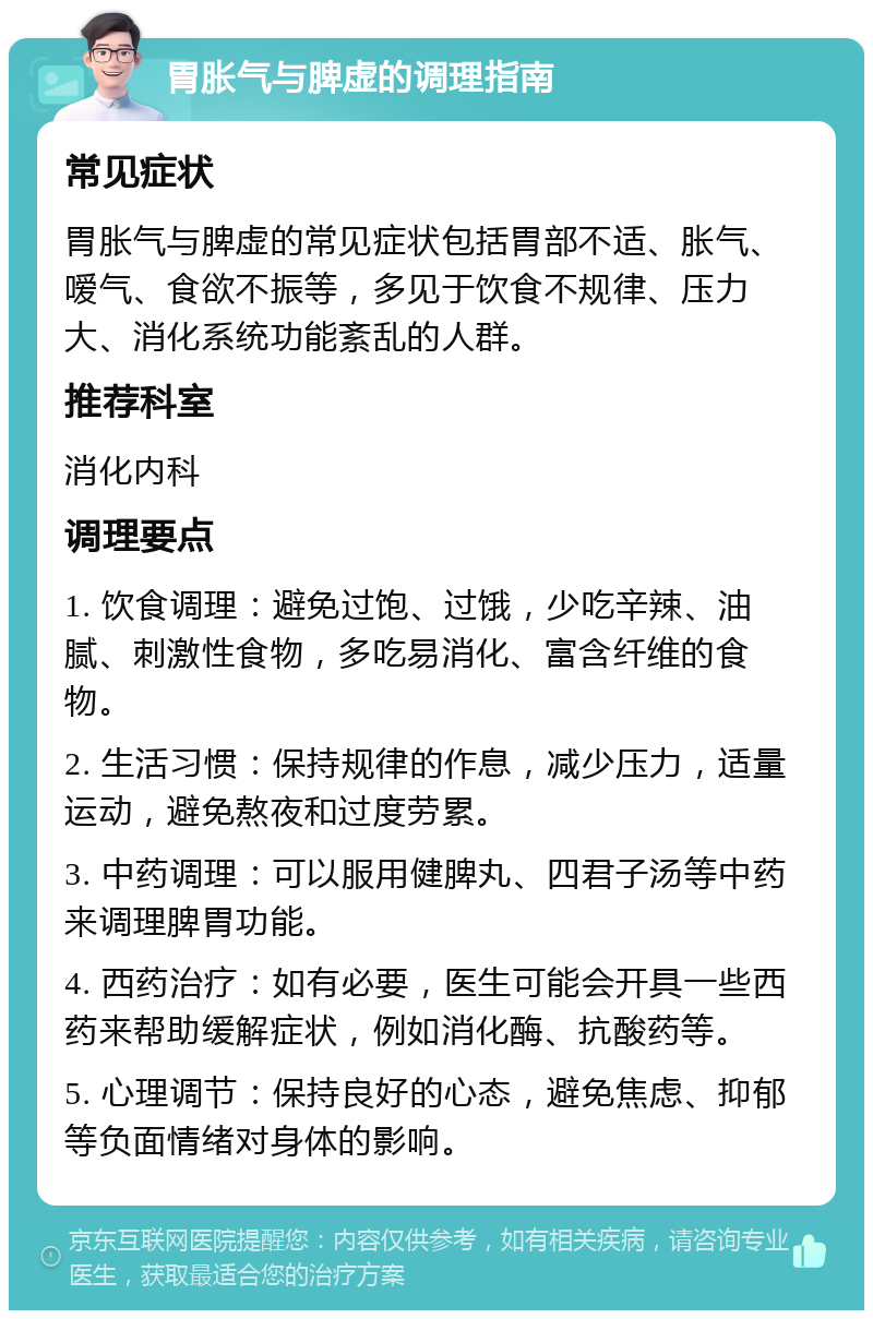 胃胀气与脾虚的调理指南 常见症状 胃胀气与脾虚的常见症状包括胃部不适、胀气、嗳气、食欲不振等，多见于饮食不规律、压力大、消化系统功能紊乱的人群。 推荐科室 消化内科 调理要点 1. 饮食调理：避免过饱、过饿，少吃辛辣、油腻、刺激性食物，多吃易消化、富含纤维的食物。 2. 生活习惯：保持规律的作息，减少压力，适量运动，避免熬夜和过度劳累。 3. 中药调理：可以服用健脾丸、四君子汤等中药来调理脾胃功能。 4. 西药治疗：如有必要，医生可能会开具一些西药来帮助缓解症状，例如消化酶、抗酸药等。 5. 心理调节：保持良好的心态，避免焦虑、抑郁等负面情绪对身体的影响。