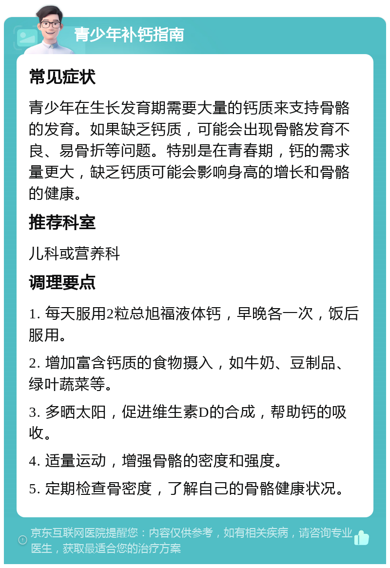 青少年补钙指南 常见症状 青少年在生长发育期需要大量的钙质来支持骨骼的发育。如果缺乏钙质，可能会出现骨骼发育不良、易骨折等问题。特别是在青春期，钙的需求量更大，缺乏钙质可能会影响身高的增长和骨骼的健康。 推荐科室 儿科或营养科 调理要点 1. 每天服用2粒总旭福液体钙，早晚各一次，饭后服用。 2. 增加富含钙质的食物摄入，如牛奶、豆制品、绿叶蔬菜等。 3. 多晒太阳，促进维生素D的合成，帮助钙的吸收。 4. 适量运动，增强骨骼的密度和强度。 5. 定期检查骨密度，了解自己的骨骼健康状况。