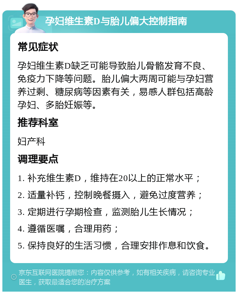 孕妇维生素D与胎儿偏大控制指南 常见症状 孕妇维生素D缺乏可能导致胎儿骨骼发育不良、免疫力下降等问题。胎儿偏大两周可能与孕妇营养过剩、糖尿病等因素有关，易感人群包括高龄孕妇、多胎妊娠等。 推荐科室 妇产科 调理要点 1. 补充维生素D，维持在20以上的正常水平； 2. 适量补钙，控制晚餐摄入，避免过度营养； 3. 定期进行孕期检查，监测胎儿生长情况； 4. 遵循医嘱，合理用药； 5. 保持良好的生活习惯，合理安排作息和饮食。