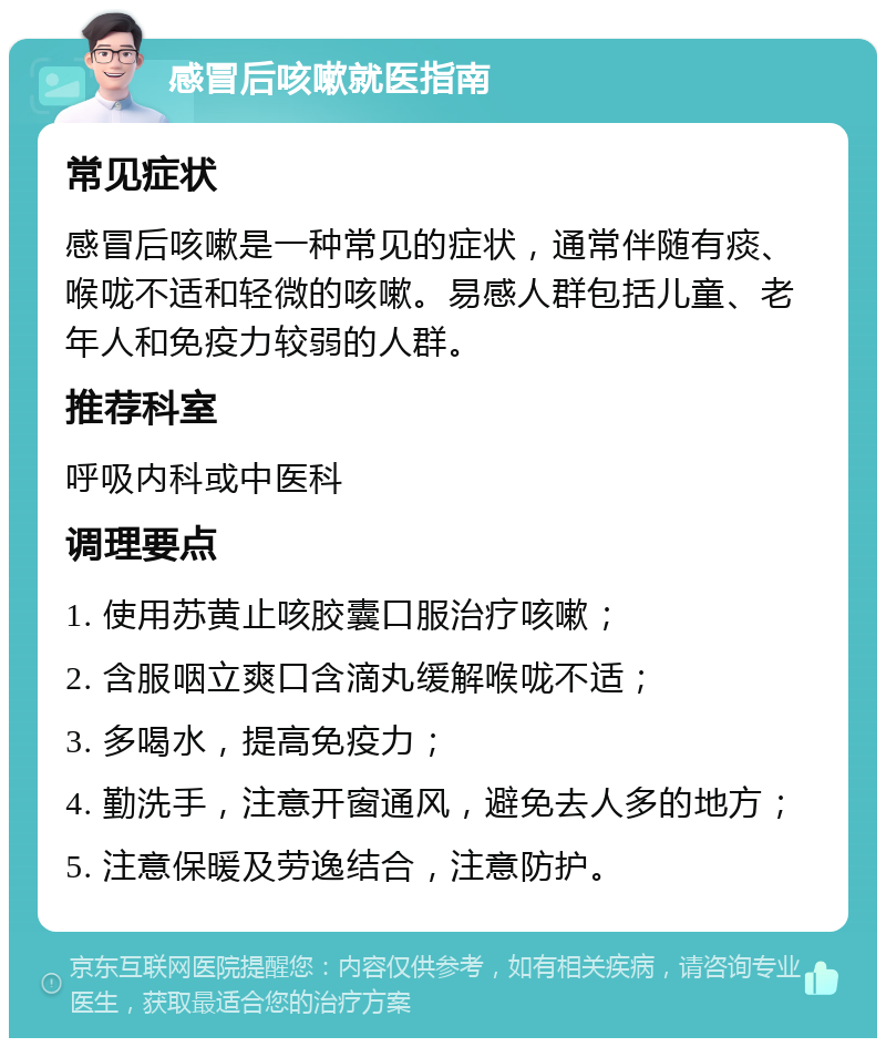 感冒后咳嗽就医指南 常见症状 感冒后咳嗽是一种常见的症状，通常伴随有痰、喉咙不适和轻微的咳嗽。易感人群包括儿童、老年人和免疫力较弱的人群。 推荐科室 呼吸内科或中医科 调理要点 1. 使用苏黄止咳胶囊口服治疗咳嗽； 2. 含服咽立爽口含滴丸缓解喉咙不适； 3. 多喝水，提高免疫力； 4. 勤洗手，注意开窗通风，避免去人多的地方； 5. 注意保暖及劳逸结合，注意防护。