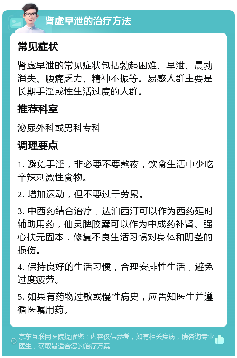 肾虚早泄的治疗方法 常见症状 肾虚早泄的常见症状包括勃起困难、早泄、晨勃消失、腰痛乏力、精神不振等。易感人群主要是长期手淫或性生活过度的人群。 推荐科室 泌尿外科或男科专科 调理要点 1. 避免手淫，非必要不要熬夜，饮食生活中少吃辛辣刺激性食物。 2. 增加运动，但不要过于劳累。 3. 中西药结合治疗，达泊西汀可以作为西药延时辅助用药，仙灵脾胶囊可以作为中成药补肾、强心扶元固本，修复不良生活习惯对身体和阴茎的损伤。 4. 保持良好的生活习惯，合理安排性生活，避免过度疲劳。 5. 如果有药物过敏或慢性病史，应告知医生并遵循医嘱用药。