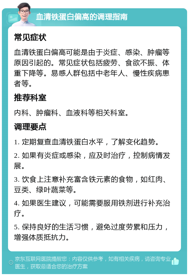 血清铁蛋白偏高的调理指南 常见症状 血清铁蛋白偏高可能是由于炎症、感染、肿瘤等原因引起的。常见症状包括疲劳、食欲不振、体重下降等。易感人群包括中老年人、慢性疾病患者等。 推荐科室 内科、肿瘤科、血液科等相关科室。 调理要点 1. 定期复查血清铁蛋白水平，了解变化趋势。 2. 如果有炎症或感染，应及时治疗，控制病情发展。 3. 饮食上注意补充富含铁元素的食物，如红肉、豆类、绿叶蔬菜等。 4. 如果医生建议，可能需要服用铁剂进行补充治疗。 5. 保持良好的生活习惯，避免过度劳累和压力，增强体质抵抗力。