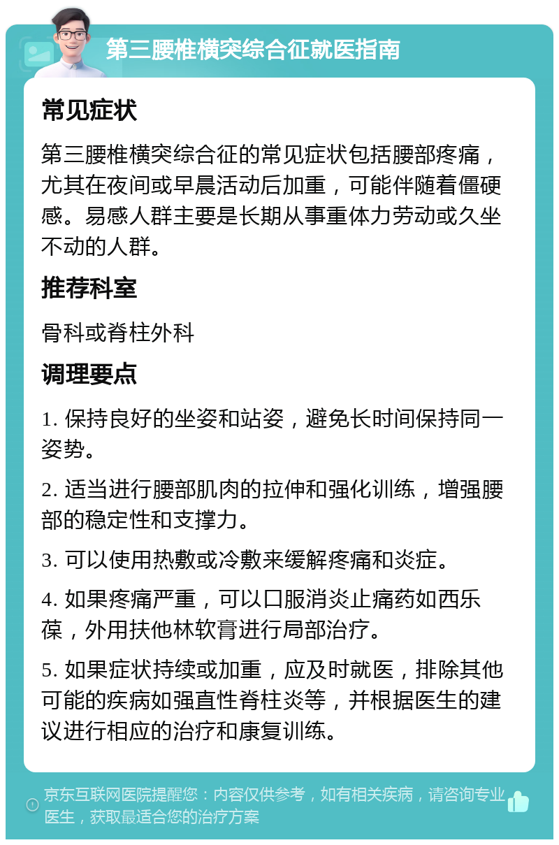 第三腰椎横突综合征就医指南 常见症状 第三腰椎横突综合征的常见症状包括腰部疼痛，尤其在夜间或早晨活动后加重，可能伴随着僵硬感。易感人群主要是长期从事重体力劳动或久坐不动的人群。 推荐科室 骨科或脊柱外科 调理要点 1. 保持良好的坐姿和站姿，避免长时间保持同一姿势。 2. 适当进行腰部肌肉的拉伸和强化训练，增强腰部的稳定性和支撑力。 3. 可以使用热敷或冷敷来缓解疼痛和炎症。 4. 如果疼痛严重，可以口服消炎止痛药如西乐葆，外用扶他林软膏进行局部治疗。 5. 如果症状持续或加重，应及时就医，排除其他可能的疾病如强直性脊柱炎等，并根据医生的建议进行相应的治疗和康复训练。