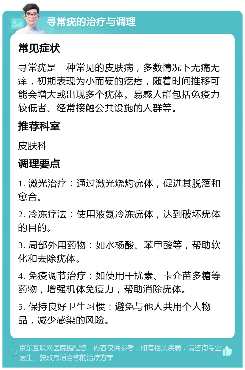 寻常疣的治疗与调理 常见症状 寻常疣是一种常见的皮肤病，多数情况下无痛无痒，初期表现为小而硬的疙瘩，随着时间推移可能会增大或出现多个疣体。易感人群包括免疫力较低者、经常接触公共设施的人群等。 推荐科室 皮肤科 调理要点 1. 激光治疗：通过激光烧灼疣体，促进其脱落和愈合。 2. 冷冻疗法：使用液氮冷冻疣体，达到破坏疣体的目的。 3. 局部外用药物：如水杨酸、苯甲酸等，帮助软化和去除疣体。 4. 免疫调节治疗：如使用干扰素、卡介苗多糖等药物，增强机体免疫力，帮助消除疣体。 5. 保持良好卫生习惯：避免与他人共用个人物品，减少感染的风险。