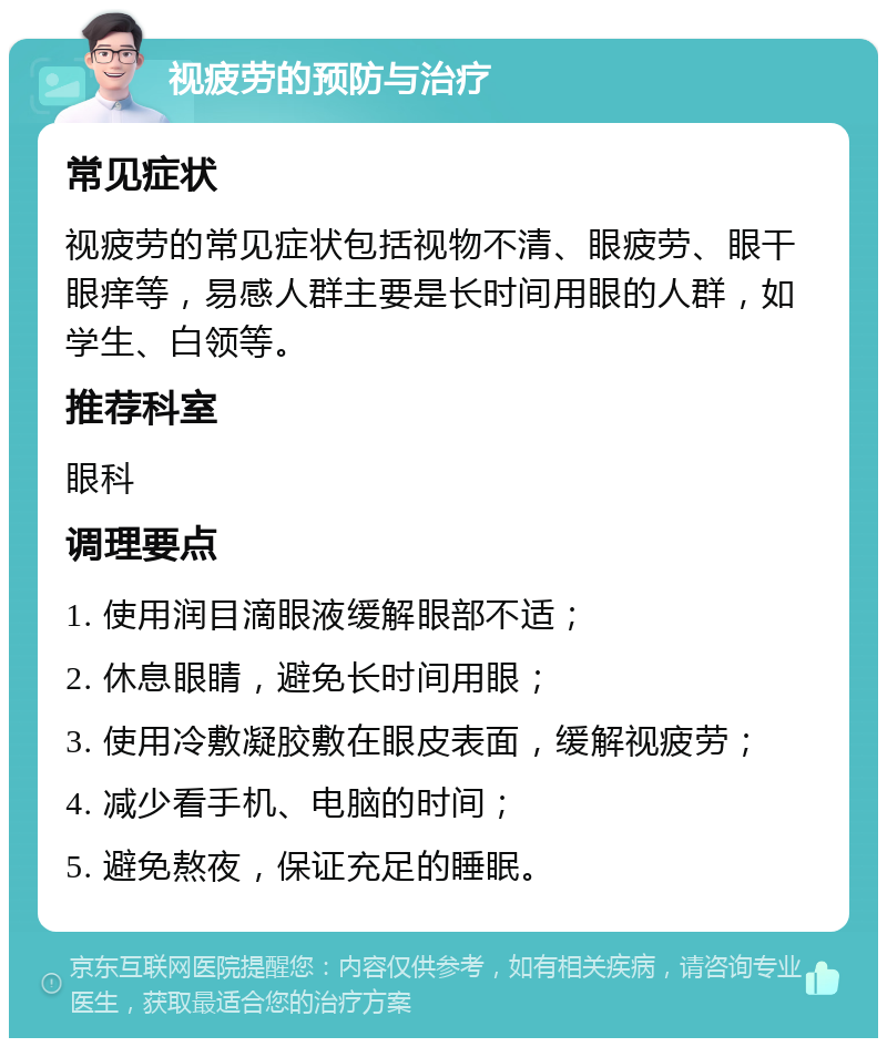 视疲劳的预防与治疗 常见症状 视疲劳的常见症状包括视物不清、眼疲劳、眼干眼痒等，易感人群主要是长时间用眼的人群，如学生、白领等。 推荐科室 眼科 调理要点 1. 使用润目滴眼液缓解眼部不适； 2. 休息眼睛，避免长时间用眼； 3. 使用冷敷凝胶敷在眼皮表面，缓解视疲劳； 4. 减少看手机、电脑的时间； 5. 避免熬夜，保证充足的睡眠。