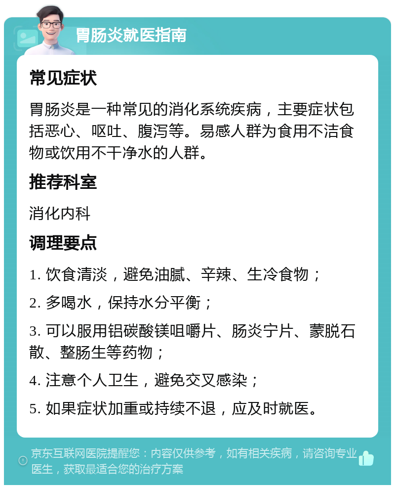 胃肠炎就医指南 常见症状 胃肠炎是一种常见的消化系统疾病，主要症状包括恶心、呕吐、腹泻等。易感人群为食用不洁食物或饮用不干净水的人群。 推荐科室 消化内科 调理要点 1. 饮食清淡，避免油腻、辛辣、生冷食物； 2. 多喝水，保持水分平衡； 3. 可以服用铝碳酸镁咀嚼片、肠炎宁片、蒙脱石散、整肠生等药物； 4. 注意个人卫生，避免交叉感染； 5. 如果症状加重或持续不退，应及时就医。