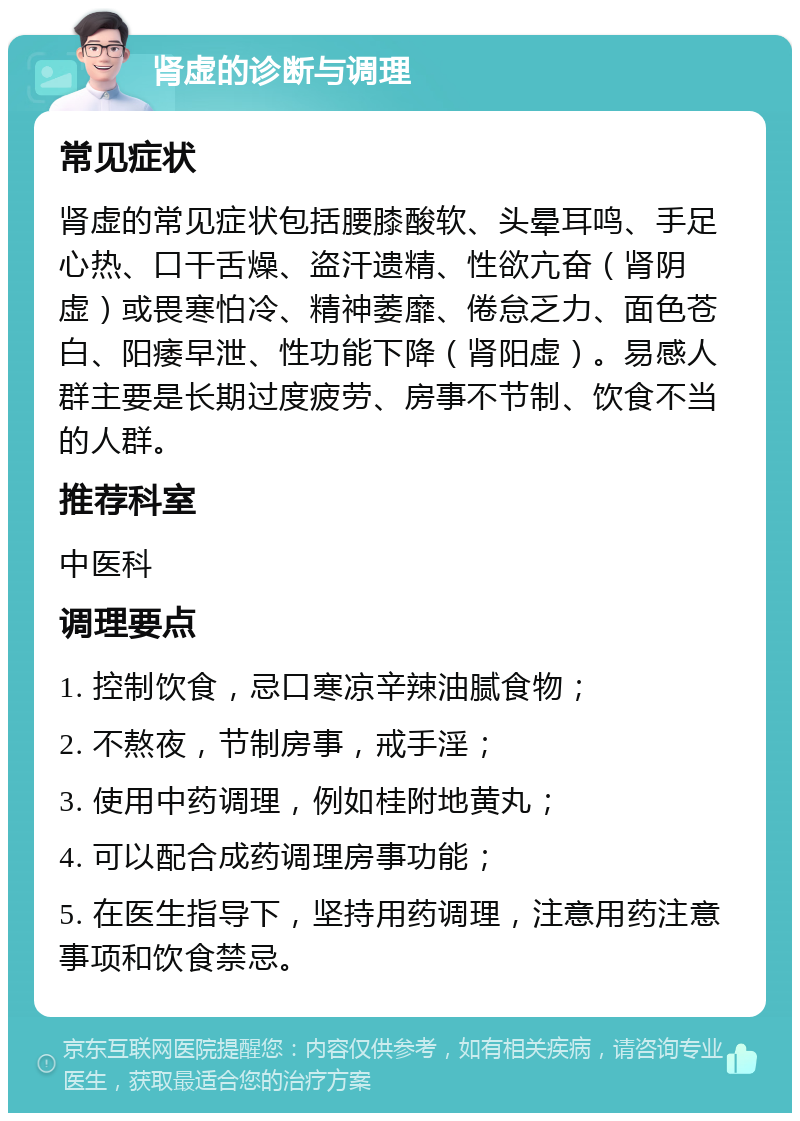 肾虚的诊断与调理 常见症状 肾虚的常见症状包括腰膝酸软、头晕耳鸣、手足心热、口干舌燥、盗汗遗精、性欲亢奋（肾阴虚）或畏寒怕冷、精神萎靡、倦怠乏力、面色苍白、阳痿早泄、性功能下降（肾阳虚）。易感人群主要是长期过度疲劳、房事不节制、饮食不当的人群。 推荐科室 中医科 调理要点 1. 控制饮食，忌口寒凉辛辣油腻食物； 2. 不熬夜，节制房事，戒手淫； 3. 使用中药调理，例如桂附地黄丸； 4. 可以配合成药调理房事功能； 5. 在医生指导下，坚持用药调理，注意用药注意事项和饮食禁忌。