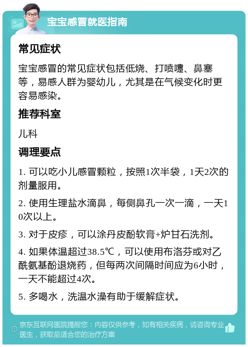 宝宝感冒就医指南 常见症状 宝宝感冒的常见症状包括低烧、打喷嚏、鼻塞等，易感人群为婴幼儿，尤其是在气候变化时更容易感染。 推荐科室 儿科 调理要点 1. 可以吃小儿感冒颗粒，按照1次半袋，1天2次的剂量服用。 2. 使用生理盐水滴鼻，每侧鼻孔一次一滴，一天10次以上。 3. 对于皮疹，可以涂丹皮酚软膏+炉甘石洗剂。 4. 如果体温超过38.5℃，可以使用布洛芬或对乙酰氨基酚退烧药，但每两次间隔时间应为6小时，一天不能超过4次。 5. 多喝水，洗温水澡有助于缓解症状。