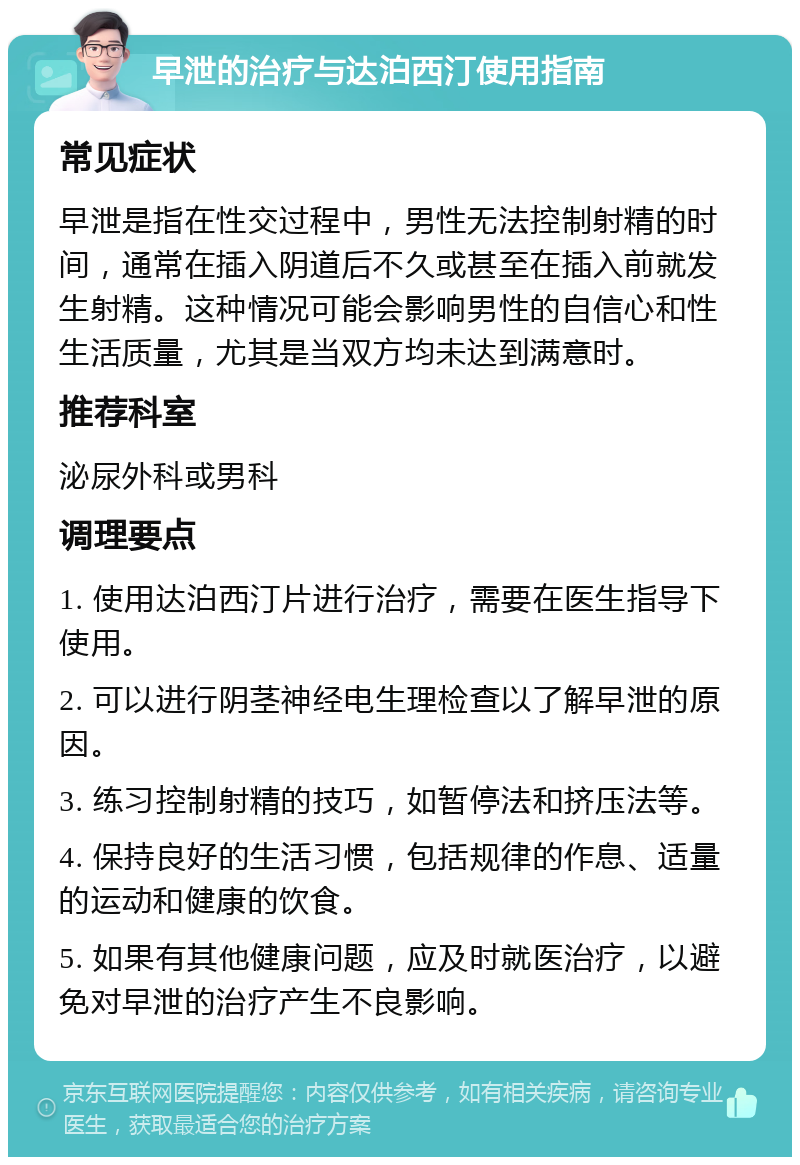 早泄的治疗与达泊西汀使用指南 常见症状 早泄是指在性交过程中，男性无法控制射精的时间，通常在插入阴道后不久或甚至在插入前就发生射精。这种情况可能会影响男性的自信心和性生活质量，尤其是当双方均未达到满意时。 推荐科室 泌尿外科或男科 调理要点 1. 使用达泊西汀片进行治疗，需要在医生指导下使用。 2. 可以进行阴茎神经电生理检查以了解早泄的原因。 3. 练习控制射精的技巧，如暂停法和挤压法等。 4. 保持良好的生活习惯，包括规律的作息、适量的运动和健康的饮食。 5. 如果有其他健康问题，应及时就医治疗，以避免对早泄的治疗产生不良影响。