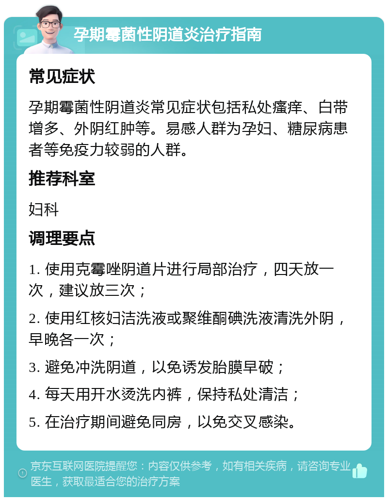 孕期霉菌性阴道炎治疗指南 常见症状 孕期霉菌性阴道炎常见症状包括私处瘙痒、白带增多、外阴红肿等。易感人群为孕妇、糖尿病患者等免疫力较弱的人群。 推荐科室 妇科 调理要点 1. 使用克霉唑阴道片进行局部治疗，四天放一次，建议放三次； 2. 使用红核妇洁洗液或聚维酮碘洗液清洗外阴，早晚各一次； 3. 避免冲洗阴道，以免诱发胎膜早破； 4. 每天用开水烫洗内裤，保持私处清洁； 5. 在治疗期间避免同房，以免交叉感染。