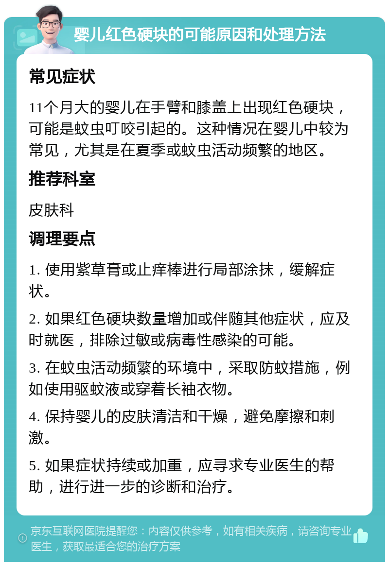 婴儿红色硬块的可能原因和处理方法 常见症状 11个月大的婴儿在手臂和膝盖上出现红色硬块，可能是蚊虫叮咬引起的。这种情况在婴儿中较为常见，尤其是在夏季或蚊虫活动频繁的地区。 推荐科室 皮肤科 调理要点 1. 使用紫草膏或止痒棒进行局部涂抹，缓解症状。 2. 如果红色硬块数量增加或伴随其他症状，应及时就医，排除过敏或病毒性感染的可能。 3. 在蚊虫活动频繁的环境中，采取防蚊措施，例如使用驱蚊液或穿着长袖衣物。 4. 保持婴儿的皮肤清洁和干燥，避免摩擦和刺激。 5. 如果症状持续或加重，应寻求专业医生的帮助，进行进一步的诊断和治疗。