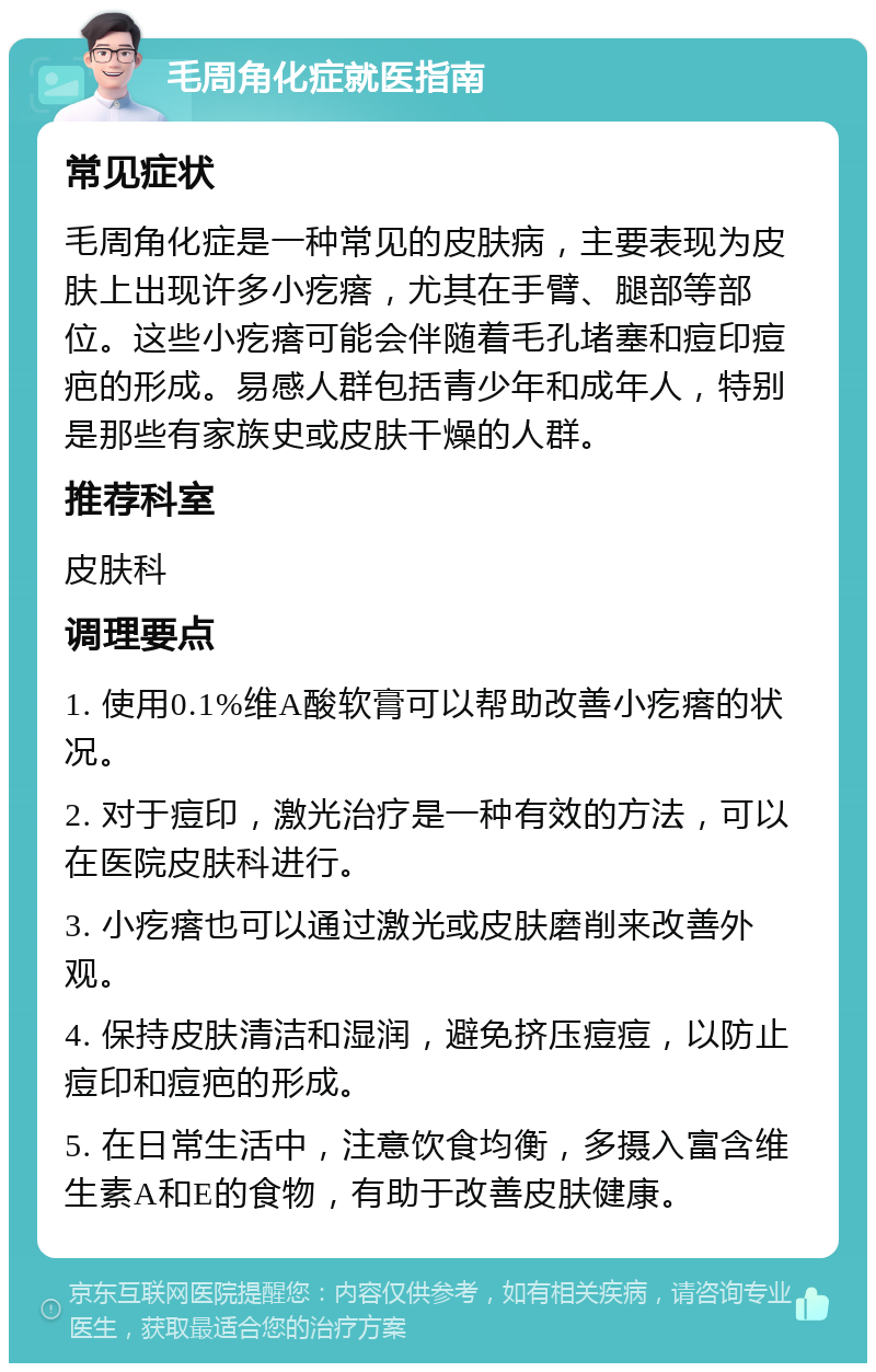 毛周角化症就医指南 常见症状 毛周角化症是一种常见的皮肤病，主要表现为皮肤上出现许多小疙瘩，尤其在手臂、腿部等部位。这些小疙瘩可能会伴随着毛孔堵塞和痘印痘疤的形成。易感人群包括青少年和成年人，特别是那些有家族史或皮肤干燥的人群。 推荐科室 皮肤科 调理要点 1. 使用0.1%维A酸软膏可以帮助改善小疙瘩的状况。 2. 对于痘印，激光治疗是一种有效的方法，可以在医院皮肤科进行。 3. 小疙瘩也可以通过激光或皮肤磨削来改善外观。 4. 保持皮肤清洁和湿润，避免挤压痘痘，以防止痘印和痘疤的形成。 5. 在日常生活中，注意饮食均衡，多摄入富含维生素A和E的食物，有助于改善皮肤健康。