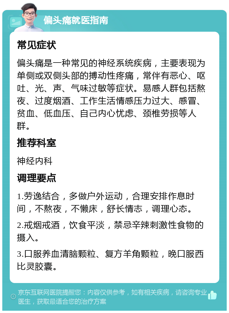 偏头痛就医指南 常见症状 偏头痛是一种常见的神经系统疾病，主要表现为单侧或双侧头部的搏动性疼痛，常伴有恶心、呕吐、光、声、气味过敏等症状。易感人群包括熬夜、过度烟酒、工作生活情感压力过大、感冒、贫血、低血压、自己内心忧虑、颈椎劳损等人群。 推荐科室 神经内科 调理要点 1.劳逸结合，多做户外运动，合理安排作息时间，不熬夜，不懒床，舒长情志，调理心态。 2.戒烟戒酒，饮食平淡，禁忌辛辣刺激性食物的摄入。 3.口服养血清脑颗粒、复方羊角颗粒，晚口服西比灵胶囊。