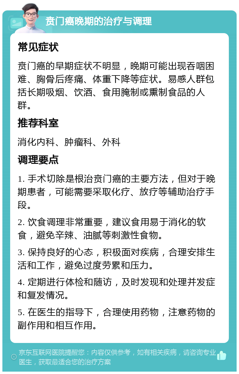 贲门癌晚期的治疗与调理 常见症状 贲门癌的早期症状不明显，晚期可能出现吞咽困难、胸骨后疼痛、体重下降等症状。易感人群包括长期吸烟、饮酒、食用腌制或熏制食品的人群。 推荐科室 消化内科、肿瘤科、外科 调理要点 1. 手术切除是根治贲门癌的主要方法，但对于晚期患者，可能需要采取化疗、放疗等辅助治疗手段。 2. 饮食调理非常重要，建议食用易于消化的软食，避免辛辣、油腻等刺激性食物。 3. 保持良好的心态，积极面对疾病，合理安排生活和工作，避免过度劳累和压力。 4. 定期进行体检和随访，及时发现和处理并发症和复发情况。 5. 在医生的指导下，合理使用药物，注意药物的副作用和相互作用。