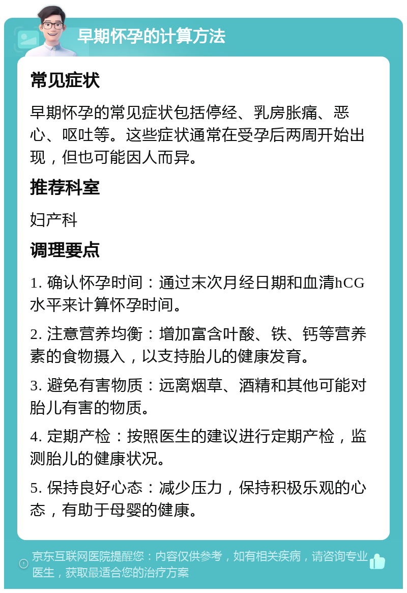 早期怀孕的计算方法 常见症状 早期怀孕的常见症状包括停经、乳房胀痛、恶心、呕吐等。这些症状通常在受孕后两周开始出现，但也可能因人而异。 推荐科室 妇产科 调理要点 1. 确认怀孕时间：通过末次月经日期和血清hCG水平来计算怀孕时间。 2. 注意营养均衡：增加富含叶酸、铁、钙等营养素的食物摄入，以支持胎儿的健康发育。 3. 避免有害物质：远离烟草、酒精和其他可能对胎儿有害的物质。 4. 定期产检：按照医生的建议进行定期产检，监测胎儿的健康状况。 5. 保持良好心态：减少压力，保持积极乐观的心态，有助于母婴的健康。